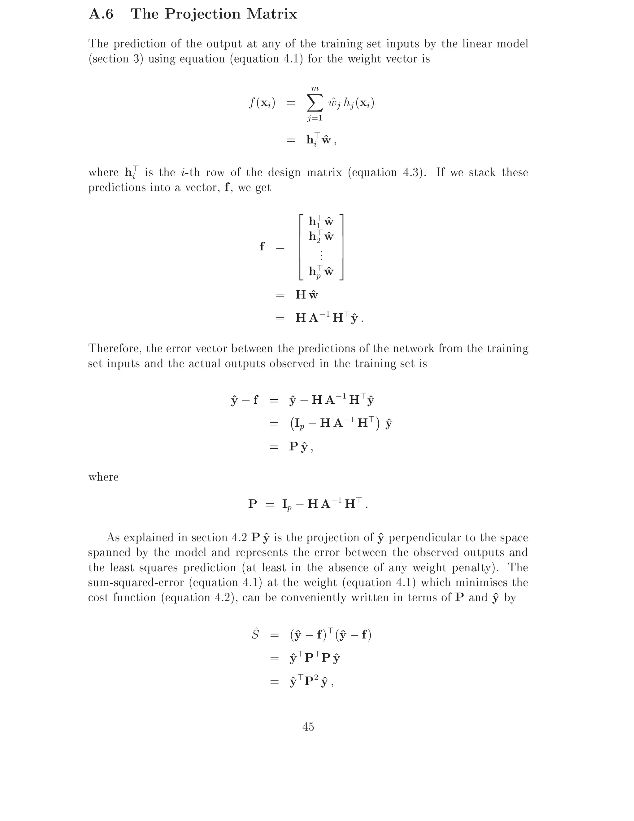 A.6 The Projection Matrix
The prediction of the output at any of the training set inputs by the linear model
(section 3) using equation (equation 4.1) for the weight vector is
                                         m
                                         X
                              f (xi) =          wj hj (xi)
                                                ^
                                         j =1
                                     = h>w
                                        i ^

where h> is the i-th row of the design matrix (equation 4.3). If we stack these
         i
predictions into a vector, f , we get
                                       2 > 3
                                         hw ^
                                       6 h1 w 7
                                          >^
                                   f = 6 2.. 7
                                       6
                                       4 . 7  5
                                       h>w
                                        p^
                                   = Hw^
                                   = H A;1 H>y :
                                             ^
Therefore, the error vector between the predictions of the network from the training
set inputs and the actual outputs observed in the training set is

                           y ; f = y ; H A;1 H>y
                           ^       ^           ^
                                   ;
                                 = Ip ; H A;1 H> y
                                                 ^
                                 = Py^
where
                              P = Ip ; H A;1 H> :
   As explained in section 4.2 P y is the projection of y perpendicular to the space
                                  ^                     ^
spanned by the model and represents the error between the observed outputs and
the least squares prediction (at least in the absence of any weight penalty). The
sum-squared-error (equation 4.1) at the weight (equation 4.1) which minimises the
cost function (equation 4.2), can be conveniently written in terms of P and y by
                                                                             ^
                               ^
                               S = (y ; f )>(y ; f )
                                    ^        ^
                                 = y>P>P y
                                   ^        ^
                                 = y>P2 y
                                   ^ ^

                                         45
 
