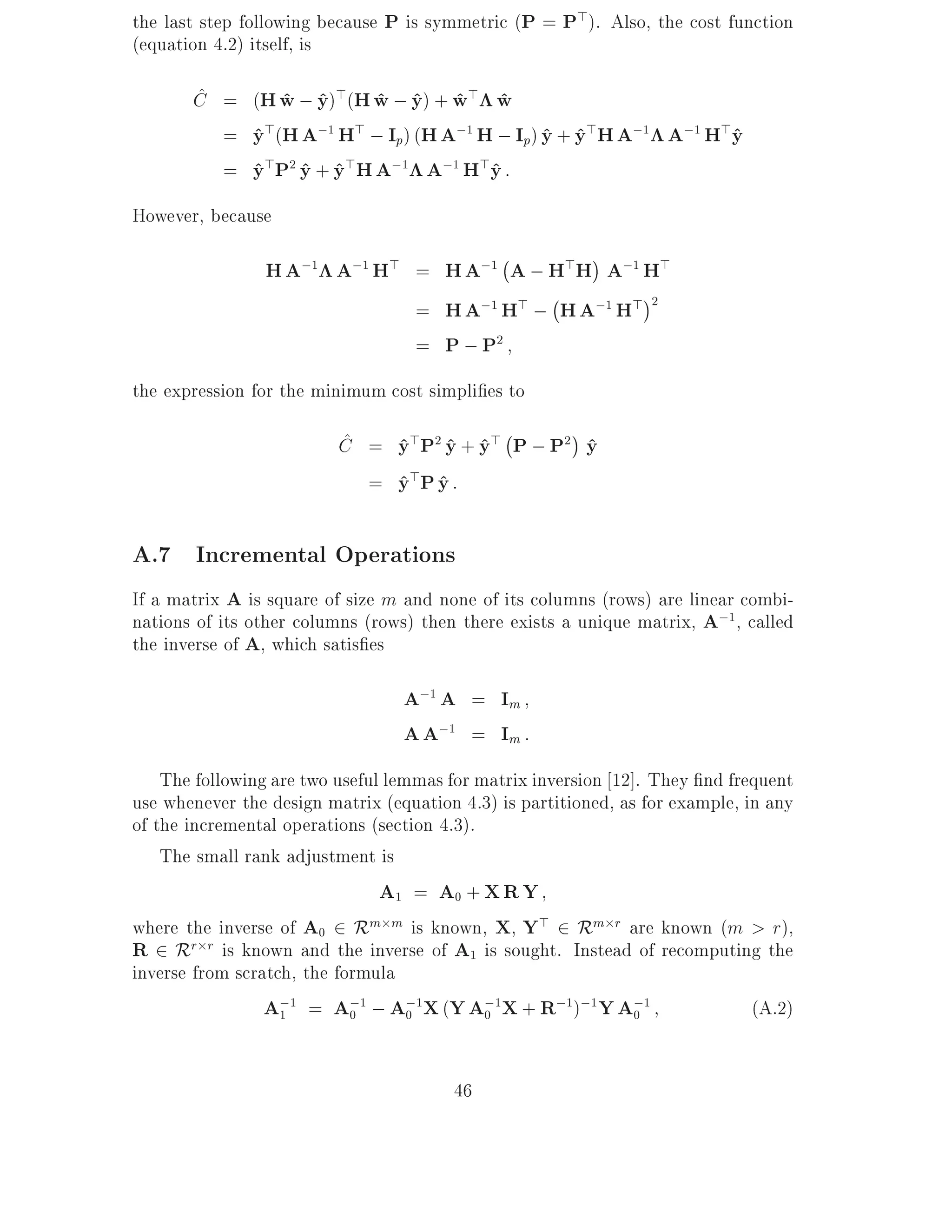 the last step following because P is symmetric (P = P>). Also, the cost function
(equation 4.2) itself, is

       ^
       C = (H w ; y)>(H w ; y) + w> w
              ^ ^       ^ ^ ^ ^
         = y>(H A;1 H> ; Ip) (H A;1 H ; Ip) y + y>H A;1 A;1 H>y
           ^                                ^ ^               ^
         = y>P2 y + y>H A;1 A;1 H>y :
           ^ ^ ^                     ^
However, because
                                              ;
                H A;1 A;1 H> = H A;1 A ; H>H A;1 H>
                                         ;
                             = H A;1 H> ; H A;1 H> 2
                             = P ; P2
the expression for the minimum cost simpli es to
                          ^              ;
                          C = y>P2 y + y> P ; P2 y
                              ^ ^ ^              ^
                            = y> P y :
                              ^ ^

A.7 Incremental Operations
If a matrix A is square of size m and none of its columns (rows) are linear combi-
nations of its other columns (rows) then there exists a unique matrix, A;1, called
the inverse of A, which satis es

                                  A;1 A = Im
                                  A A;1 = Im :
    The following are two useful lemmas for matrix inversion 12]. They nd frequent
use whenever the design matrix (equation 4.3) is partitioned, as for example, in any
of the incremental operations (section 4.3).
    The small rank adjustment is
                                A1 = A0 + X R Y
where the inverse of A0 2 Rm m is known, X Y> 2 Rm r are known (m > r),
R 2 Rr r is known and the inverse of A1 is sought. Instead of recomputing the
inverse from scratch, the formula
                 A;1 = A;1 ; A;1X (Y A;1X + R;1);1 Y A;1
                   1        0       0        0                  0              (A.2)


                                        46
 