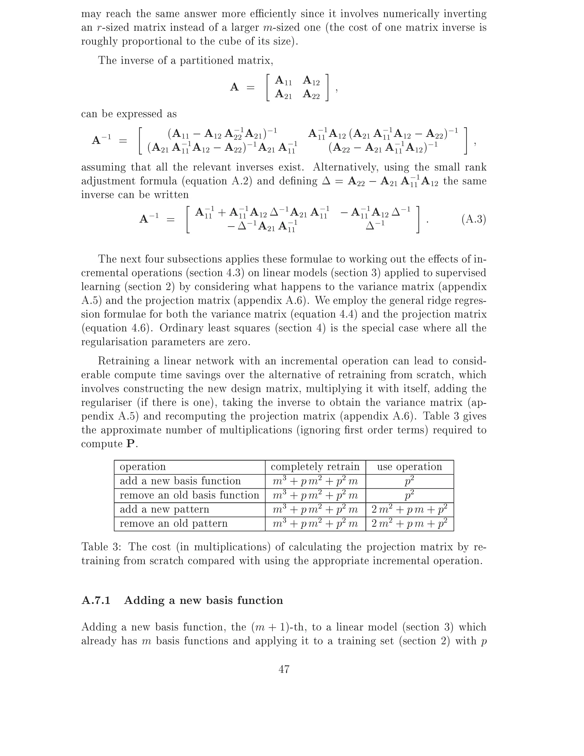 may reach the same answer more e ciently since it involves numerically inverting
an r-sized matrix instead of a larger m-sized one (the cost of one matrix inverse is
roughly proportional to the cube of its size).
   The inverse of a partitioned matrix,
                               A=       A11 A12
                                        A21 A22
can be expressed as
  A;1 = (A21(A;1A12 ; A22 )A121 )21 A;1 A11 (A22(A21 A11 A112 ;)A122 )
                   A11 ; A12 ;1 ;1              ;1 A          ;1          ;1
                                                    12
                     11      A22 ; A 11                ; A21 A; A12 ;
                                                                 11

assuming that all the relevant inverses exist. Alternatively, using the small rank
adjustment formula (equation A.2) and de ning = A22 ; A21 A;1A12 the same
                                                                     11
inverse can be written
            A;1 = A11 + A11 A12 A21 A11 ; A11 A12
                         ;1     ;1      ;1      ;1       ;1        ;1
                              ;   ;1 A21 A;1                 ;1         :    (A.3)
                                           11


    The next four subsections applies these formulae to working out the e ects of in-
cremental operations (section 4.3) on linear models (section 3) applied to supervised
learning (section 2) by considering what happens to the variance matrix (appendix
A.5) and the projection matrix (appendix A.6). We employ the general ridge regres-
sion formulae for both the variance matrix (equation 4.4) and the projection matrix
(equation 4.6). Ordinary least squares (section 4) is the special case where all the
regularisation parameters are zero.
    Retraining a linear network with an incremental operation can lead to consid-
erable compute time savings over the alternative of retraining from scratch, which
involves constructing the new design matrix, multiplying it with itself, adding the
regulariser (if there is one), taking the inverse to obtain the variance matrix (ap-
pendix A.5) and recomputing the projection matrix (appendix A.6). Table 3 gives
the approximate number of multiplications (ignoring rst order terms) required to
compute P.
        operation                        completely retrain use operation
        add a new basis function         m3 + p m2 + p2 m           p2
        remove an old basis function m3 + p m2 + p2 m               p2
        add a new pattern                m3 + p m2 + p2 m 2 m2 + p m + p2
        remove an old pattern            m3 + p m2 + p2 m 2 m2 + p m + p2
Table 3: The cost (in multiplications) of calculating the projection matrix by re-
training from scratch compared with using the appropriate incremental operation.

A.7.1 Adding a new basis function
Adding a new basis function, the (m + 1)-th, to a linear model (section 3) which
already has m basis functions and applying it to a training set (section 2) with p
                                         47
 