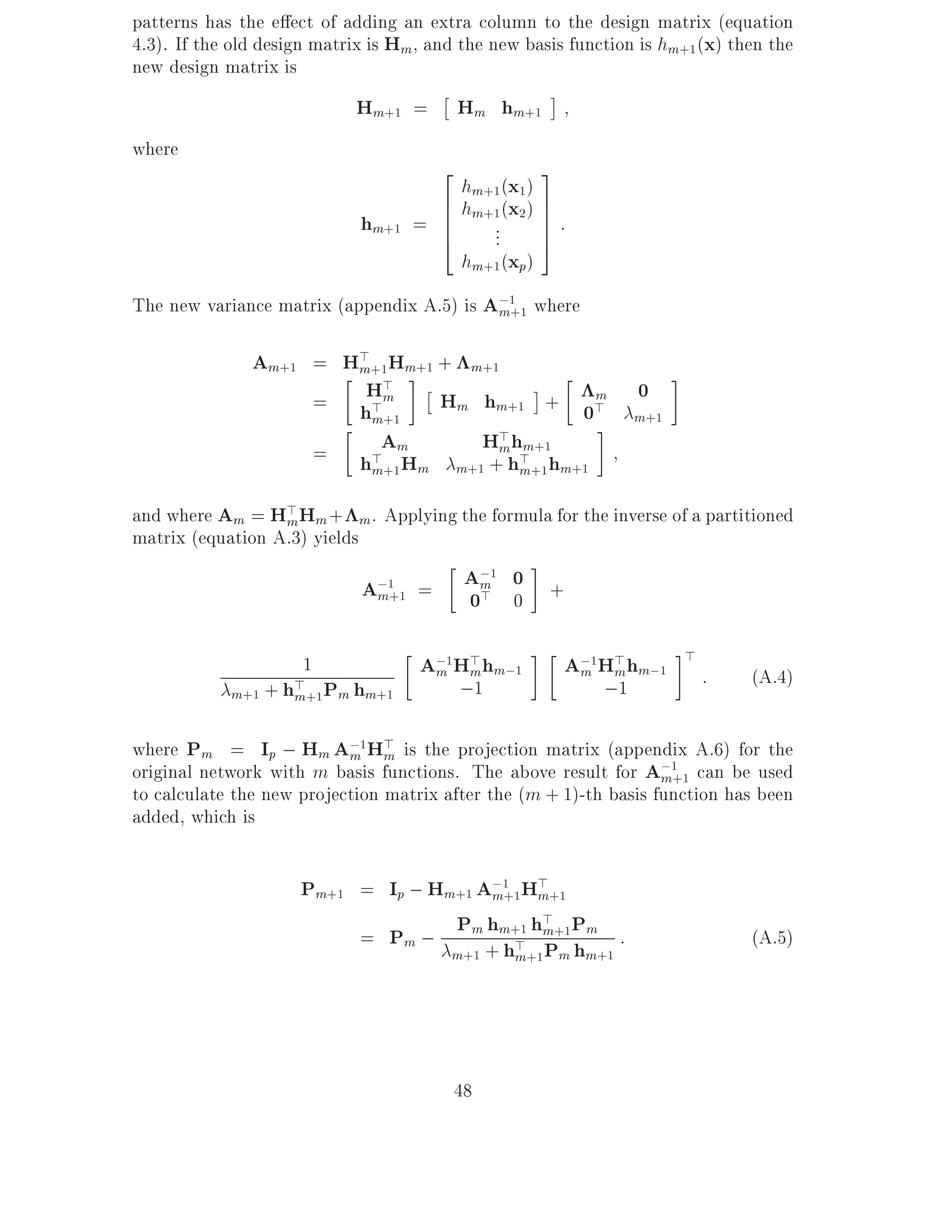 patterns has the e ect of adding an extra column to the design matrix (equation
4.3). If the old design matrix is Hm, and the new basis function is hm+1 (x) then the
new design matrix is
                            Hm+1 =       Hm hm+1
where
                                      2              3
                                        hm+1 (x1 )
                                      6 hm+1 (x2 )   7
                             hm+1   = 6
                                      6    ...
                                                     7:
                                                     7
                                      4              5
                                        hm+1 (xp)
The new variance matrix (appendix A.5) is A;1 where
                                           m+1

               Am+1 = H> +1Hm+1 + m+1
                       m
                        H>
                    = h>m       Hm hm+1 + 0>     m               0
                         m+1                                    m+1
                    = h>Am         H> hm+1
                                     m
                             Hm m+1 + h> +1 hm+1
                         m+1           m

and where Am = H> Hm + m . Applying the formula for the inverse of a partitioned
                  m
matrix (equation A.3) yields

                             A;1+1 =      A;1 0 +
                                           m
                              m           0> 0
                                                                       >
                     1              A;1H> hm;1
                                     m m               A;1H> hm;1
                                                        m m                :   (A.4)
            m+1 + h> +1 Pm hm+1
                   m                   ;1                 ;1

where Pm = Ip ; Hm A;1H> is the projection matrix (appendix A.6) for the
                           m m
original network with m basis functions. The above result for A;1 can be used
                                                                   m+1
to calculate the new projection matrix after the (m + 1)-th basis function has been
added, which is

                     Pm+1 = Ip ; Hm+1 A;1+1H> +1
                                       m     m
                                   P h h> P
                          = Pm ; m m+1 m+1 m :                                 (A.5)
                                   m+1 + h> +1 Pm hm+1
                                          m




                                         48
 