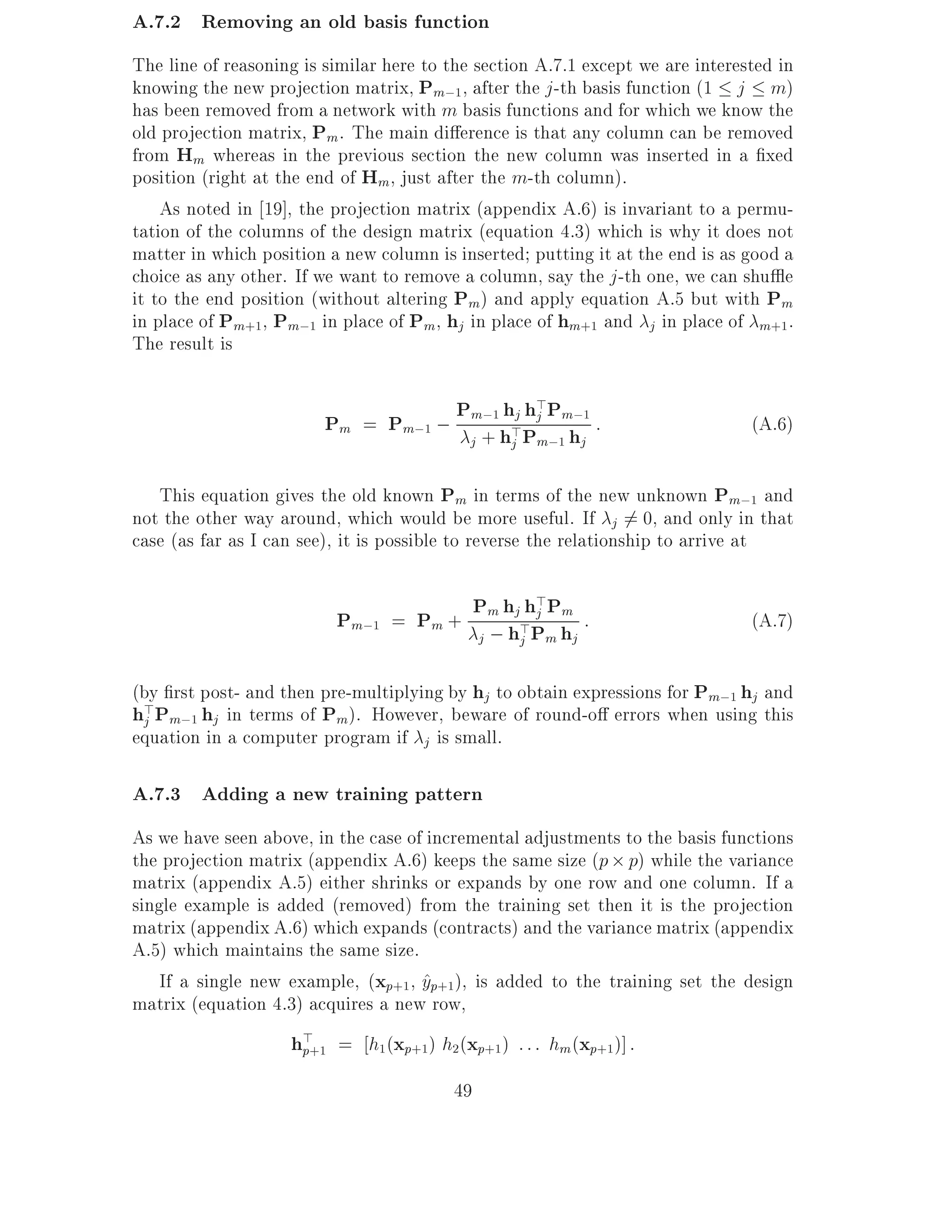 A.7.2 Removing an old basis function
The line of reasoning is similar here to the section A.7.1 except we are interested in
knowing the new projection matrix, Pm;1, after the j -th basis function (1 j m)
has been removed from a network with m basis functions and for which we know the
old projection matrix, Pm . The main di erence is that any column can be removed
from Hm whereas in the previous section the new column was inserted in a xed
position (right at the end of Hm, just after the m-th column).
    As noted in 19], the projection matrix (appendix A.6) is invariant to a permu-
tation of the columns of the design matrix (equation 4.3) which is why it does not
matter in which position a new column is inserted putting it at the end is as good a
choice as any other. If we want to remove a column, say the j -th one, we can shu e
it to the end position (without altering Pm) and apply equation A.5 but with Pm
in place of Pm+1, Pm;1 in place of Pm, hj in place of hm+1 and j in place of m+1 .
The result is

                                    Pm;1 hj h>Pm;1 :
                         Pm = Pm;1 ; + h>Pj h                                   (A.6)
                                     j    j m;1 j

   This equation gives the old known Pm in terms of the new unknown Pm;1 and
not the other way around, which would be more useful. If j 6= 0, and only in that
case (as far as I can see), it is possible to reverse the relationship to arrive at


                          Pm;1 = Pm + Pm hj>hP Ph :
                                             > m
                                             j
                                                                                (A.7)
                                      j ; hj m j

(by rst post- and then pre-multiplying by hj to obtain expressions for Pm;1 hj and
h>Pm;1 hj in terms of Pm). However, beware of round-o errors when using this
 j
equation in a computer program if j is small.

A.7.3 Adding a new training pattern
As we have seen above, in the case of incremental adjustments to the basis functions
the projection matrix (appendix A.6) keeps the same size (p p) while the variance
matrix (appendix A.5) either shrinks or expands by one row and one column. If a
single example is added (removed) from the training set then it is the projection
matrix (appendix A.6) which expands (contracts) and the variance matrix (appendix
A.5) which maintains the same size.
    If a single new example, (xp+1 yp+1), is added to the training set the design
                                     ^
matrix (equation 4.3) acquires a new row,
                    h>+1 = h1(xp+1) h2(xp+1) : : : hm (xp+1)] :
                     p

                                         49
 
