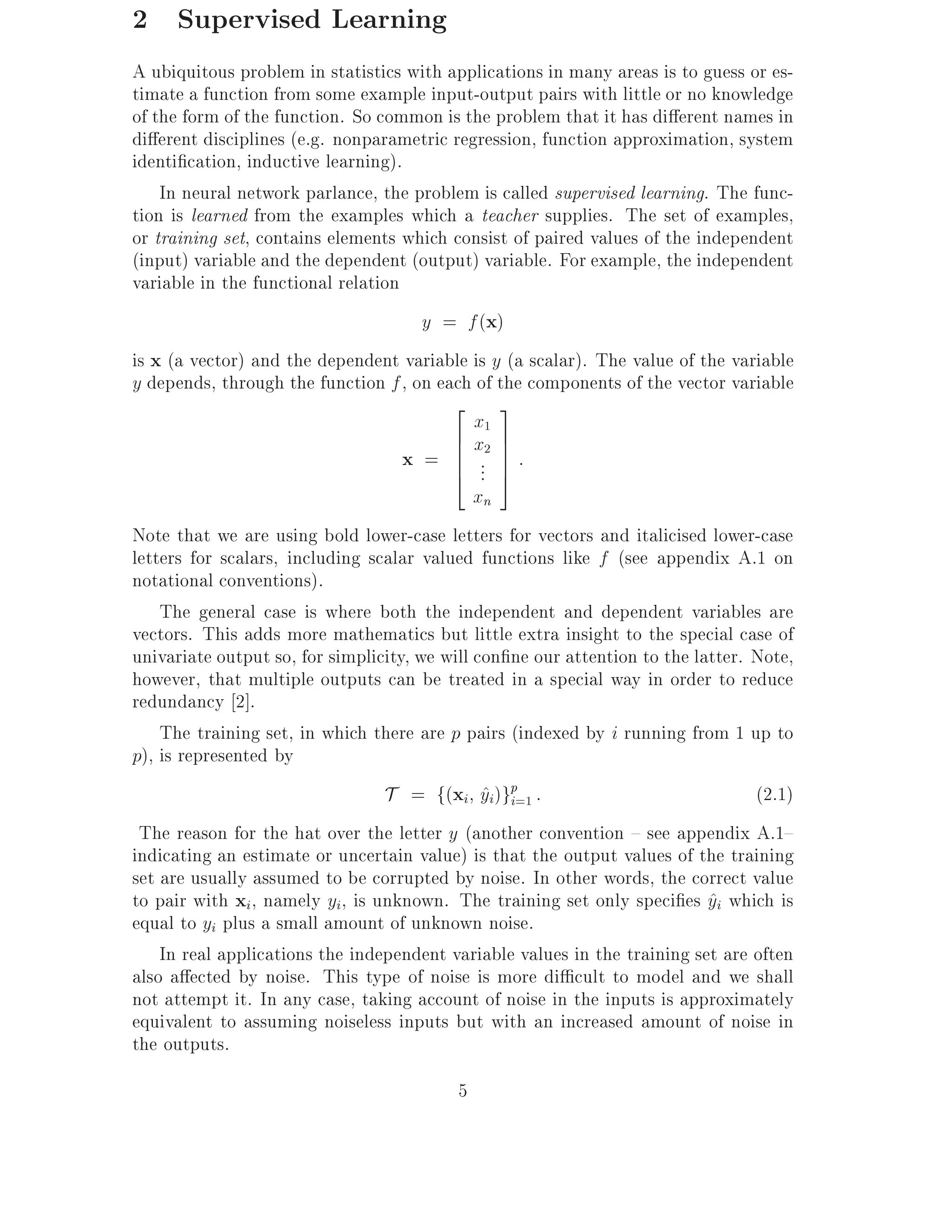 2 Supervised Learning
A ubiquitous problem in statistics with applications in many areas is to guess or es-
timate a function from some example input-output pairs with little or no knowledge
of the form of the function. So common is the problem that it has di erent names in
di erent disciplines (e.g. nonparametric regression, function approximation, system
identi cation, inductive learning).
    In neural network parlance, the problem is called supervised learning. The func-
tion is learned from the examples which a teacher supplies. The set of examples,
or training set, contains elements which consist of paired values of the independent
(input) variable and the dependent (output) variable. For example, the independent
variable in the functional relation
                                       y = f (x)
is x (a vector) and the dependent variable is y (a scalar). The value of the variable
y depends, through the function f , on each of the components of the vector variable
                                          2 3
                                              x1
                                          6 x2 7
                                    x = 6 .. 7 :
                                          6 7
                                          4 . 5
                                              xn
Note that we are using bold lower-case letters for vectors and italicised lower-case
letters for scalars, including scalar valued functions like f (see appendix A.1 on
notational conventions).
    The general case is where both the independent and dependent variables are
vectors. This adds more mathematics but little extra insight to the special case of
univariate output so, for simplicity, we will con ne our attention to the latter. Note,
however, that multiple outputs can be treated in a special way in order to reduce
redundancy 2].
    The training set, in which there are p pairs (indexed by i running from 1 up to
p), is represented by
                                 T = f(xi yi)gp=1 :
                                               ^ i                                (2.1)
 The reason for the hat over the letter y (another convention { see appendix A.1{
indicating an estimate or uncertain value) is that the output values of the training
set are usually assumed to be corrupted by noise. In other words, the correct value
to pair with xi, namely yi, is unknown. The training set only speci es yi which is
                                                                            ^
equal to yi plus a small amount of unknown noise.
    In real applications the independent variable values in the training set are often
also a ected by noise. This type of noise is more di cult to model and we shall
not attempt it. In any case, taking account of noise in the inputs is approximately
equivalent to assuming noiseless inputs but with an increased amount of noise in
the outputs.
                                          5
 