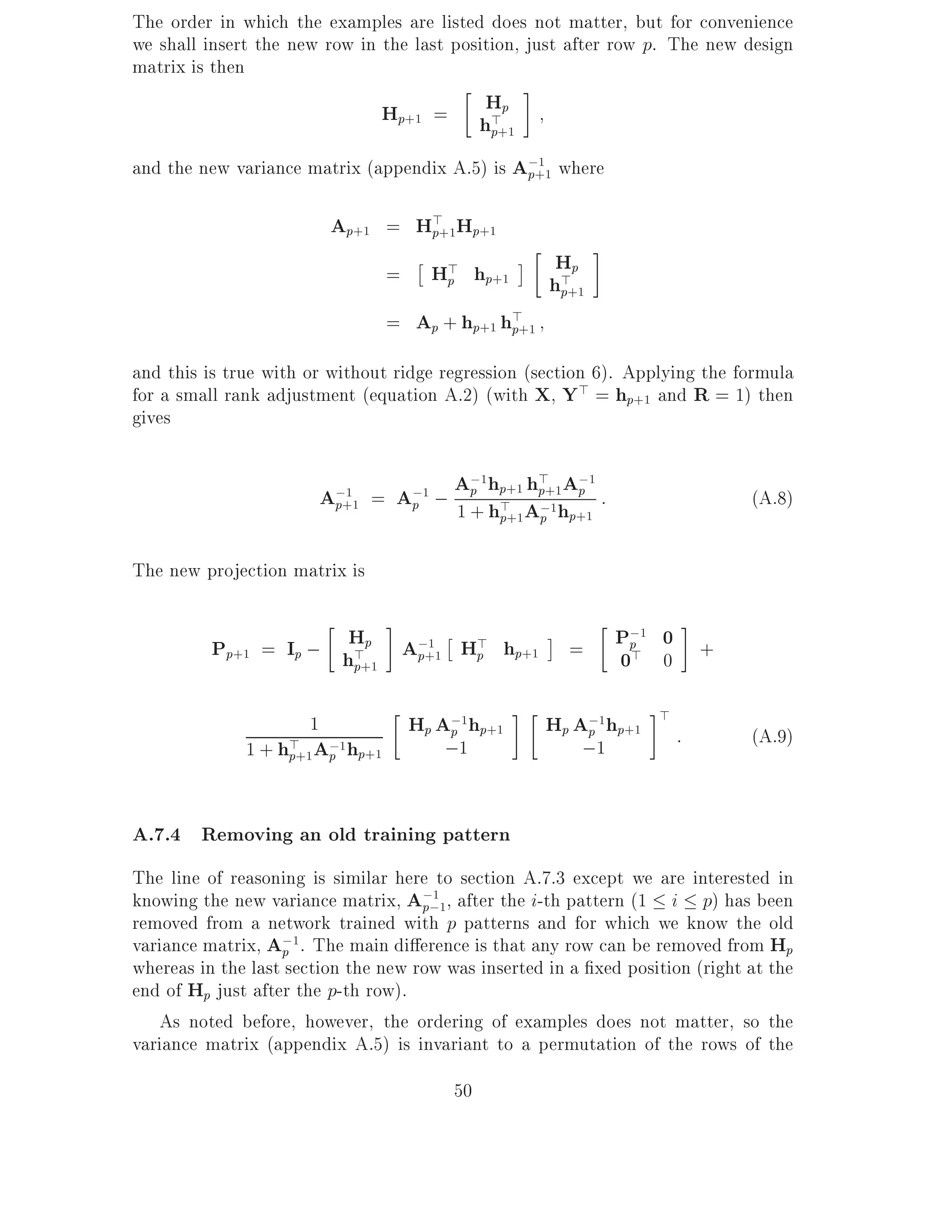 The order in which the examples are listed does not matter, but for convenience
we shall insert the new row in the last position, just after row p. The new design
matrix is then
                                 Hp+1 =   Hp
                                         h>+1
                                           p
and the new variance matrix (appendix A.5) is A;+1 where
                                               p
                                                 1




                          Ap+1 = H>+1Hp+1
                                  p

                                     =       H> hp+1       Hp
                                              p           h>+1
                                                           p
                                     = Ap + hp+1 h>+1
                                                  p

and this is true with or without ridge regression (section 6). Applying the formula
for a small rank adjustment (equation A.2) (with X Y> = hp+1 and R = 1) then
gives


                          A;1    =    A;1 ;    A;1hp+1 h>+1 A;1 :
                                                 p      p    p                 (A.8)
                           p+1           p     1 + hp+1 p
                                                    > A;1 hp+1


The new projection matrix is


          Pp+1 = Ip ; hHp A;+1 H> hp+1
                       >   p
                             1
                                p                           =       P;1 0 +
                                                                     p
                                                                    0> 0
                       p+1

                                                                       >
                      1                  Hp A;1hp+1
                                             p           Hp A;1hp+1
                                                             p             :   (A.9)
              1 + h>+1A;1hp+1
                   p   p                     ;1              ;1


A.7.4 Removing an old training pattern
The line of reasoning is similar here to section A.7.3 except we are interested in
knowing the new variance matrix, A;;1, after the i-th pattern (1 i p) has been
                                     p
                                       1

removed from a network trained with p patterns and for which we know the old
variance matrix, A;1. The main di erence is that any row can be removed from Hp
                   p
whereas in the last section the new row was inserted in a xed position (right at the
end of Hp just after the p-th row).
   As noted before, however, the ordering of examples does not matter, so the
variance matrix (appendix A.5) is invariant to a permutation of the rows of the
                                               50
 
