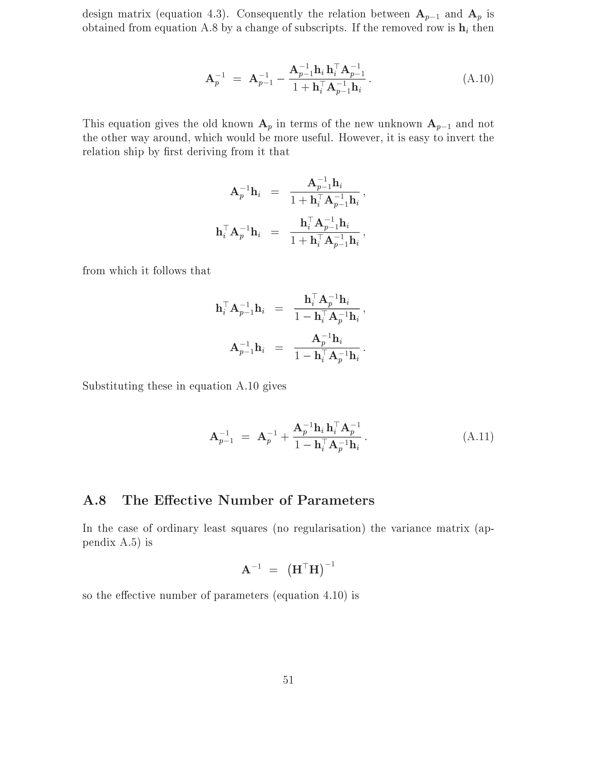 design matrix (equation 4.3). Consequently the relation between Ap;1 and Ap is
obtained from equation A.8 by a change of subscripts. If the removed row is hi then


                        A;1      =   A;;1 ;
                                        1
                                              A;;1hi h>A;;1 :
                                               p
                                                 1
                                                      i p
                                                          1
                                                                            (A.10)
                             p        p       1 + h>A;;1hi
                                                   i p
                                                       1




This equation gives the old known Ap in terms of the new unknown Ap;1 and not
the other way around, which would be more useful. However, it is easy to invert the
relation ship by rst deriving from it that

                                 A;1h     A;;1hi
                                            p
                                              1

                                p i = 1 + h>A;1 h
                                            i p;1 i

                             h>A;1hi = 1 +ihAA;hih
                                         h> ;;1 1
                                              p
                              i p           > 1 i
                                            i p;1

from which it follows that

                             h>A;;1hi
                                  1
                                        =
                                            h>A;1hi
                                             i p
                              i p         1 ; h>A;1hi
                                               i p

                                 A;;1hi = 1 ;Ap A;1h :
                                               ;1 hi
                                    1
                                  p           h> p i
                                               i

Substituting these in equation A.10 gives


                         A;;1 = A;1 + A; hi>hi ;1h :
                                       ;1    > A;1
                                       p         p
                            1
                                                                            (A.11)
                          p      p    1 h A        i   p   i



A.8 The E ective Number of Parameters
In the case of ordinary least squares (no regularisation) the variance matrix (ap-
pendix A.5) is
                                         ;
                                A;1 = H>H ;1
so the e ective number of parameters (equation 4.10) is




                                          51
 