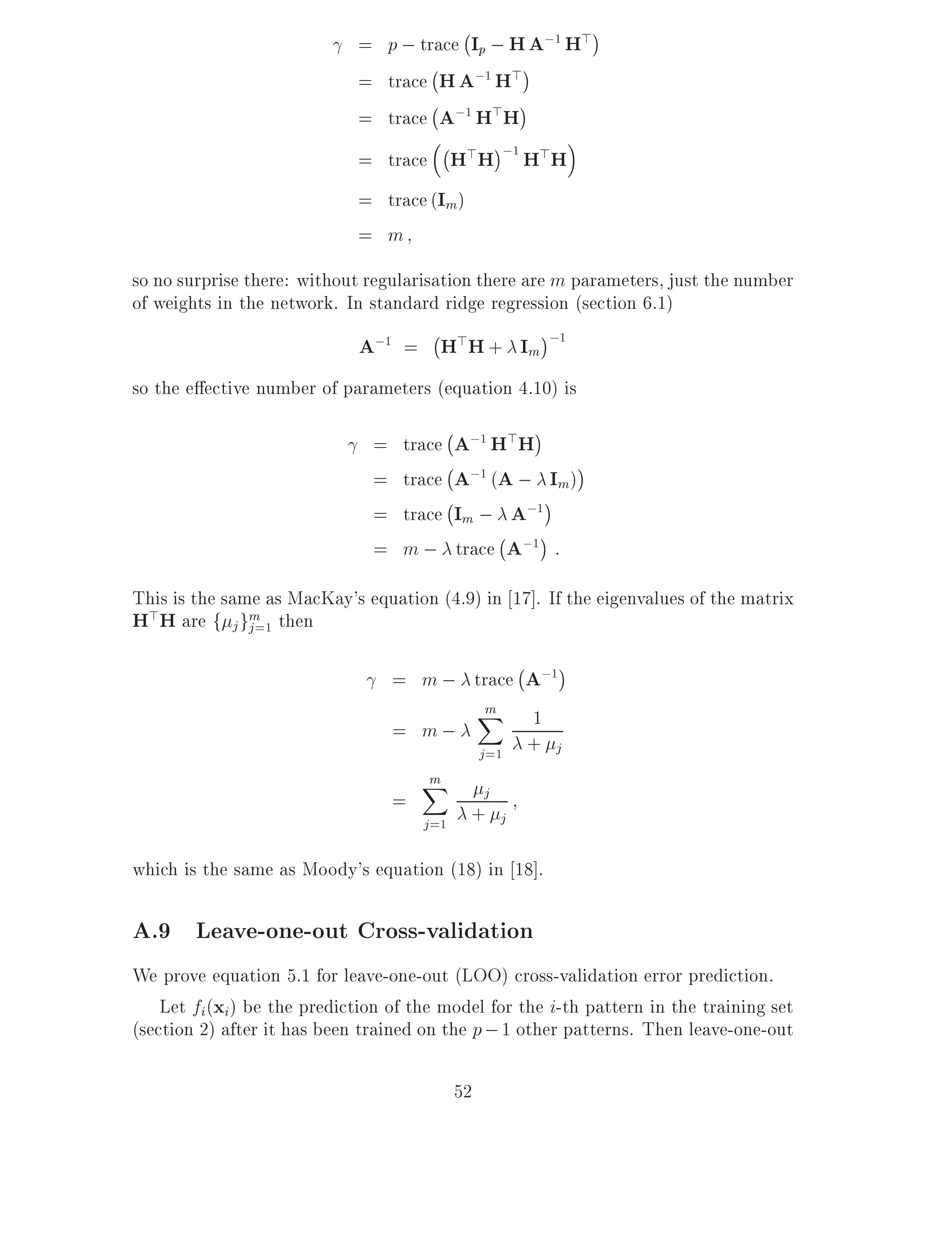 ;
                             = p ; trace Ip ; H A;1 H>
                                     ;
                             = trace H A;1 H>
                                     ;
                             = trace A;1 H>H
                                       ;
                             = trace H>H ;1 H>H
                             = trace (Im )
                             = m
so no surprise there: without regularisation there are m parameters, just the number
of weights in the network. In standard ridge regression (section 6.1)
                                       ;
                             A;1 = H>H + Im ;1
so the e ective number of parameters (equation 4.10) is
                                        ;
                               =   trace A;1 H>H
                                        ;
                               =   trace A;1 (A ; Im)
                                        ;
                               =   trace Im ; A;1
                                              ;
                               =   m ; trace A;1 :
This is the same as MacKay's equation (4.9) in 17]. If the eigenvalues of the matrix
H>H are f j gm=1 then
             j

                                               ;
                                   = m ; trace A;1
                                           m
                                         X 1
                                   = m;
                                          j =1 + j
                                       m
                                       X           j
                                   =
                                       j =1    +       j

which is the same as Moody's equation (18) in 18].

A.9 Leave-one-out Cross-validation
We prove equation 5.1 for leave-one-out (LOO) cross-validation error prediction.
    Let fi (xi) be the prediction of the model for the i-th pattern in the training set
(section 2) after it has been trained on the p ; 1 other patterns. Then leave-one-out

                                              52
 