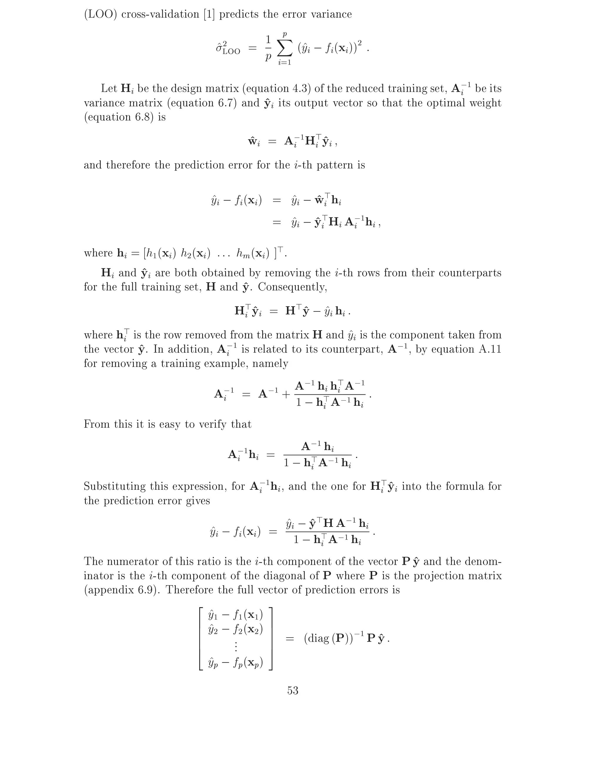 (LOO) cross-validation 1] predicts the error variance
                                      Xp
                         ^LOO = 1         (^i ; fi(xi))2 :
                                    p i=1 y
                           2




   Let Hi be the design matrix (equation 4.3) of the reduced training set, A;1 be its
                                                                            i
variance matrix (equation 6.7) and yi its output vector so that the optimal weight
                                     ^
(equation 6.8) is
                                 wi = A;1H>yi
                                 ^         i    i^
and therefore the prediction error for the i-th pattern is

                             yi ; fi(xi ) = yi ; wi>hi
                             ^              ^ ^
                                          = yi ; yi>Hi A;1hi
                                            ^ ^         i

where hi = h1 (xi) h2(xi) : : : hm (xi) ]>.
    Hi and yi are both obtained by removing the i-th rows from their counterparts
             ^
for the full training set, H and y. Consequently,
                                 ^
                                H>yi = H>y ; yi hi :
                                  i^          ^ ^
where h> is the row removed from the matrix H and yi is the component taken from
         i                                              ^
the vector y. In addition, Ai
            ^                 ;1 is related to its counterpart, A;1 , by equation A.11
for removing a training example, namely
                             A;1 = A;1 + A; h>hi;Ah :
                                           ;1 hi > ;1
                              i          1      A1i      i
From this it is easy to verify that
                             A;1hi = 1 ;A>A;i1 h :
                                              ;1 h
                               i            hi       i
Substituting this expression, for A;1hi , and the one for H>yi into the formula for
                                   i                       i^
the prediction error gives
                         yi ; fi(xi) = yi1; yh>AA1 hhi :
                         ^                ^ ^>H ;1
                                            ; i ; i
The numerator of this ratio is the i-th component of the vector P y and the denom-
                                                                  ^
inator is the i-th component of the diagonal of P where P is the projection matrix
(appendix 6.9). Therefore the full vector of prediction errors is
                      2               3
                         y1 ; f1 (x1)
                         ^
                      6 y2 ; f2 (x2 ) 7
                      6^              7 = (diag (P));1 P y :
                      6
                      4        ...    7
                                      5
                                                            ^
                         yp ; fp(xp)
                         ^
                                           53
 