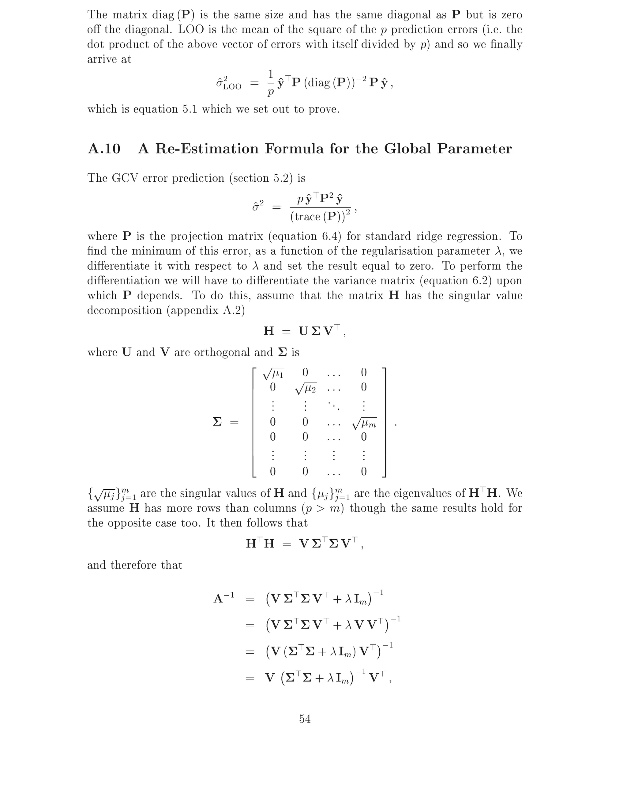 The matrix diag (P) is the same size and has the same diagonal as P but is zero
o the diagonal. LOO is the mean of the square of the p prediction errors (i.e. the
dot product of the above vector of errors with itself divided by p) and so we nally
arrive at
                         2        1^
                        ^LOO = p y>P (diag (P));2 P y     ^
which is equation 5.1 which we set out to prove.

A.10 A Re-Estimation Formula for the Global Parameter
The GCV error prediction (section 5.2) is
                                ^2 = p y P y 2  ^> 2 ^
                                         (trace (P))
where P is the projection matrix (equation 6.4) for standard ridge regression. To
 nd the minimum of this error, as a function of the regularisation parameter , we
di erentiate it with respect to and set the result equal to zero. To perform the
di erentiation we will have to di erentiate the variance matrix (equation 6.2) upon
which P depends. To do this, assume that the matrix H has the singular value
decomposition (appendix A.2)
                                   H = U V>
where U and V are orthogonal and is
                               2p
                                            0 ::: 0 3
                               6 0 p 2 ::: 0 7
                                       1

                               6 .
                               6 .          ... . . . ... 7  7
                               6 .                     p 7:
                            = 6 0
                               6
                               6 0
                                            0 :::            7
                                                           m 7
                               6
                               6 .          0 ::: 0 7        7
                               4 .   .        ... ...   ... 75
                                    0       0 ::: 0
fp j gm=1 are the singular values of H and f j gm=1 are the eigenvalues of H>H. We
      j                                              j
assume H has more rows than columns (p > m) though the same results hold for
the opposite case too. It then follows that
                               H> H = V > V >
and therefore that
                                   ;
                        A;1 = V > V> + Im ;1
                                   ;
                               = V > V> + V V> ;1
                                   ;
                               = V ( > + Im) V> ;1
                                       ;
                               = V > + Im ;1 V>

                                        54
 