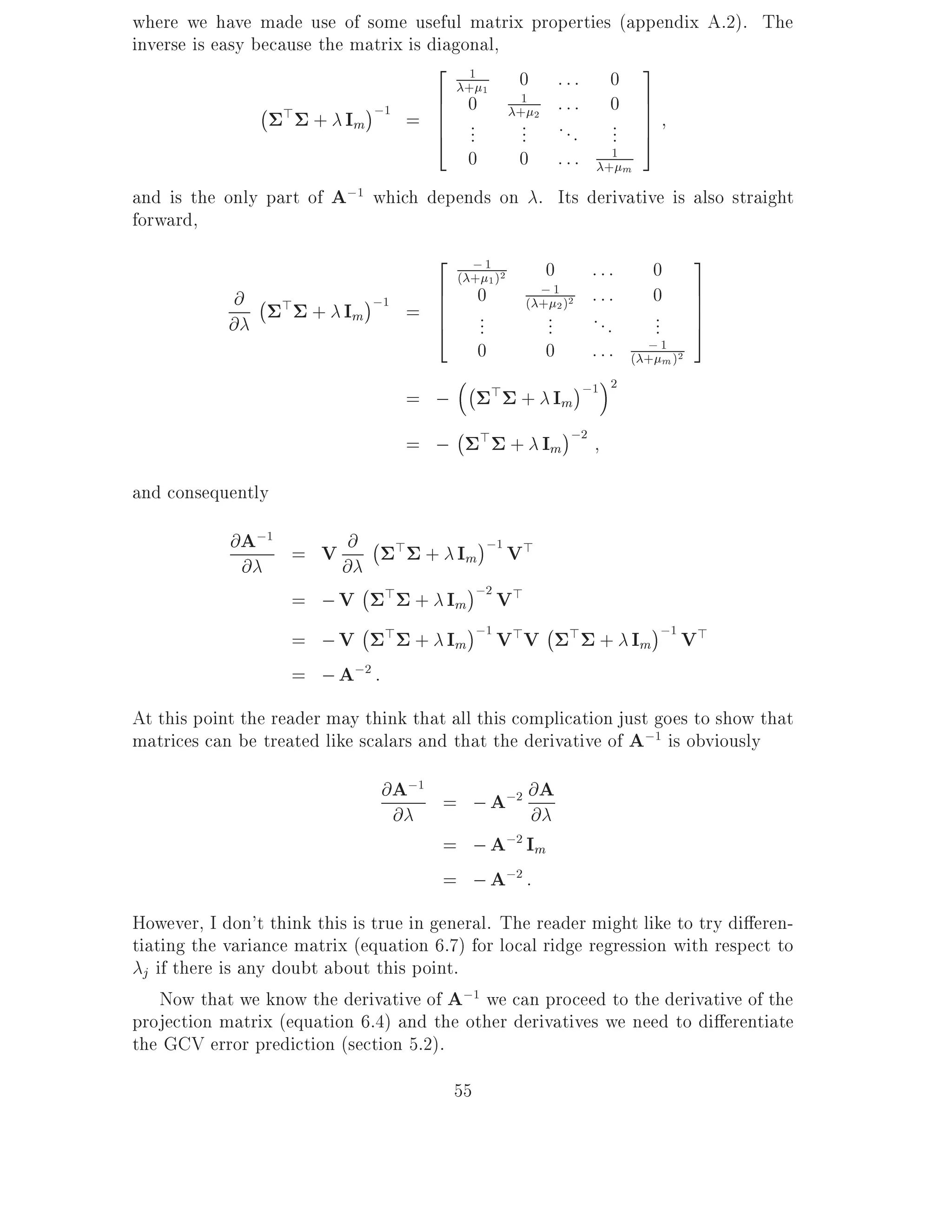 where we have made use of some useful matrix properties (appendix A.2). The
inverse is easy because the matrix is diagonal,
                                       2 1                     3
                                          + 1
                                                0 ::: 0
                 ; >          ;1       6 0
                                       6        + 2 :::
                                                 1
                                                           0 7 7
                       + Im        = 6 ..        ... . . . ... 7
                                       4 .                     5
                                           0    0 ::: + m  1


and is the only part of A;1 which depends on . Its derivative is        also straight
forward,
                                   2 ;1          0 :::      0           3
                                     ( + 1 )2
             @ ; > + I ;1 = 6      6 0          ;1 2 : : :
                                              ( + 2)
                                                            0           7
                                                                        7
            @            m         6 .
                                   4 .           ... ...    ...         7
                                                                        5
                                        .
                                        0                  ;
                                                 0 : : : ( + 1 )2
                                                                m
                                       ; >
                                              + Im ;1
                                                         2
                                = ;
                                     ;
                                = ; > + Im ;2
and consequently
            @ A;1 = V @ ; > + I ;1 V>
                               m
              @       @
                        ;
                  = ; V > + Im ;2 V>
                          ;            ;
                    = ; V > + Im ;1 V>V > + Im ;1 V>
                    = ; A;2 :
At this point the reader may think that all this complication just goes to show that
matrices can be treated like scalars and that the derivative of A;1 is obviously
                                @ A;1 = ; A;2 @ A
                                  @            @
                                      = ; A;2 Im
                                      = ; A;2 :
However, I don't think this is true in general. The reader might like to try di eren-
tiating the variance matrix (equation 6.7) for local ridge regression with respect to
  j if there is any doubt about this point.
     Now that we know the derivative of A;1 we can proceed to the derivative of the
projection matrix (equation 6.4) and the other derivatives we need to di erentiate
the GCV error prediction (section 5.2).
                                         55
 