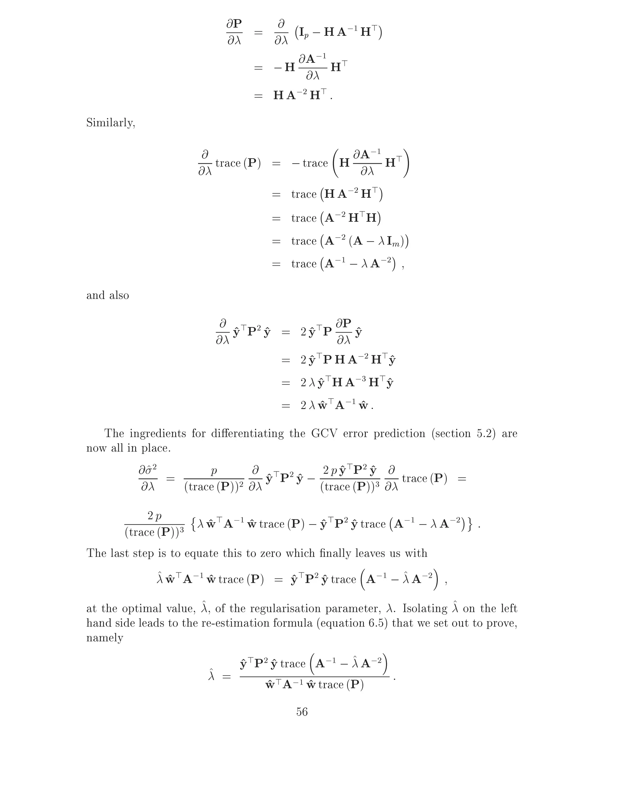 @ P = @ ;I ; H A;1 H>
                           @     @ p
                               = ; H @ A H>
                                         ;1
                                       @
                               = H A;2 H> :
Similarly,
                       @ trace (P) =     ; trace H @@ A;1 H>
                      @
                                              ;
                                   =     trace H A;2 H>
                                              ;
                                   =     trace A;2 H>H
                                              ;
                                   =     trace A;2 (A ; Im)
                                              ;
                                   =     trace A;1 ; A;2
and also
                          @ y > P2 y =
                         @ ^ ^            2 y> P @ P y
                                            ^ @ ^
                                     =    2 y>P H A;2 H>y
                                            ^           ^
                                     =    2 y>H A;3 H>y
                                              ^         ^
                                     =    2 w>A;1 w :
                                              ^    ^
   The ingredients for di erentiating the GCV error prediction (section 5.2) are
now all in place.
          @ ^2 =       p         @ y>P2 y ; 2 p y>P2 y @ trace (P) =
                                                ^ ^
                                   ^ ^ (trace (P))3 @
           @      (trace (P)) 2 @


            2p                                             ;
       (trace (P))3     w>A;1 w trace (P) ; y>P2 y trace A;1 ; A;2
                        ^        ^           ^ ^                             :
The last step is to equate this to zero which nally leaves us with
              ^ w>A;1 w trace (P) = y>P2 y trace A;1 ; ^ A;2
                ^       ^                ^ ^
at the optimal value, ^, of the regularisation parameter, . Isolating ^ on the left
hand side leads to the re-estimation formula (equation 6.5) that we set out to prove,
namely

                        ^ =
                               y>P2 y trace A;1 ; ^ A;2
                               ^ ^
                                   w>A;1 w trace (P) :
                                   ^        ^
                                         56
 