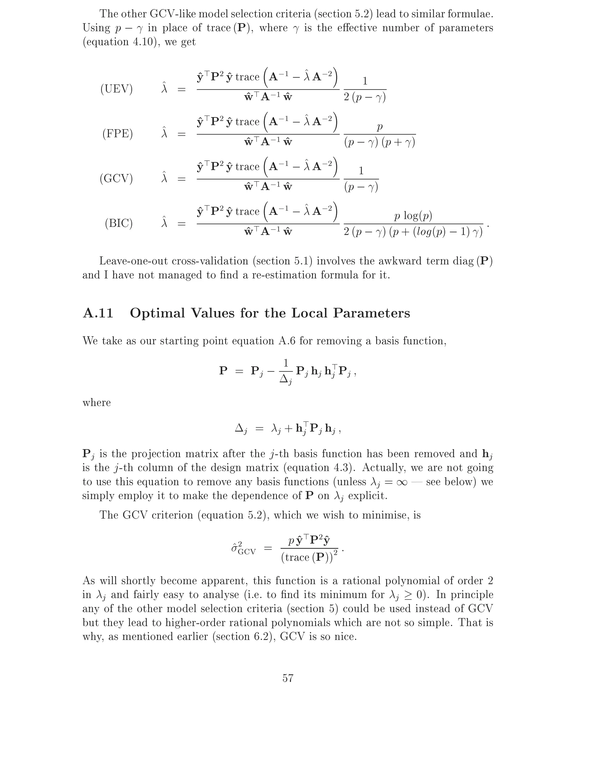 The other GCV-like model selection criteria (section 5.2) lead to similar formulae.
Using p ; in place of trace (P), where is the e ective number of parameters
(equation 4.10), we get

                ^ =
                       y>P2 y trace A;1 ; ^ A;2
                       ^ ^                                   1
   (UEV)                        w>A;1 w
                                ^     ^                  2 (p ; )

                ^ =
                       y>P2 y trace A;1 ; ^ A;2
                       ^ ^                                     p
    (FPE)                       w>A;1 w
                                ^     ^                  (p ; ) (p + )

                ^ =
                       y>P2 y trace A;1 ; ^ A;2
                       ^ ^                                   1
   (GCV)                        w>A;1 w
                                ^     ^                  (p ; )

                ^ =
                       y>P2 y trace A;1 ; ^ A;2
                       ^ ^                                         p log(p)
    (BIC)
                                w>A;1 w
                                ^     ^                  2 (p ; ) (p + (log(p) ; 1) )
                                                                                      :

   Leave-one-out cross-validation (section 5.1) involves the awkward term diag (P)
and I have not managed to nd a re-estimation formula for it.

A.11 Optimal Values for the Local Parameters
We take as our starting point equation A.6 for removing a basis function,
                           P = P ; 1 P h h>P
                                     j         j j j     j
                                           j
where
                                         j + hj
                                               >P
                                 j   =            j hj
Pj is the projection matrix after the j -th basis function has been removed and hj
is the j -th column of the design matrix (equation 4.3). Actually, we are not going
to use this equation to remove any basis functions (unless j = 1 | see below) we
simply employ it to make the dependence of P on j explicit.
    The GCV criterion (equation 5.2), which we wish to minimise, is

                               ^GCV =
                                2          p y > P2 y :
                                             ^ ^
                                         (trace (P))2
As will shortly become apparent, this function is a rational polynomial of order 2
in j and fairly easy to analyse (i.e. to nd its minimum for j 0). In principle
any of the other model selection criteria (section 5) could be used instead of GCV
but they lead to higher-order rational polynomials which are not so simple. That is
why, as mentioned earlier (section 6.2), GCV is so nice.

                                         57
 