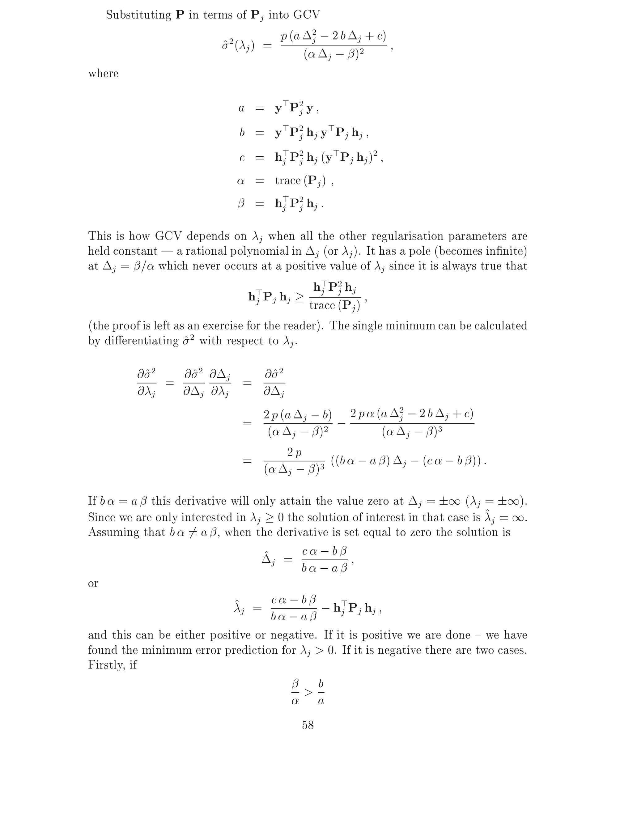 Substituting P in terms of Pj into GCV
                                    p (a 2 ; 2 b j + c )
                                         j
                        ^2( j ) =       ( j ; )2
where

                               a = y > P2 y
                                        j
                               b = y>P2 hj y>Pj hj
                                        j
                               c = h>P2 hj (y>Pj hj )2
                                     j j
                                 = trace (Pj )
                                 = h>P2 hj :
                                     j j

This is how GCV depends on j when all the other regularisation parameters are
held constant | a rational polynomial in j (or j ). It has a pole (becomes in nite)
at j = = which never occurs at a positive value of j since it is always true that
                                         h>P2 h
                                h>Pj hj trace (P j)
                                          j j
                                 j
                                                j
(the proof is left as an exercise for the reader). The single minimum can be calculated
by di erentiating ^ 2 with respect to j .
         @ ^2 = @ ^2 @     j
                               = @^
                                     2

         @ j    @ j @      j     @ j
                                 2 p (a j ; b) ; 2 p (a 2 ; 2 b j + c)
                               = (                       j
                                        j; ) 2         ( j ; )3
                               =       2p      ((b ; a ) j ; (c ; b )) :
                                 ( j ; )3
If b = a this derivative will only attain the value zero at j = 1 ( j = 1).
Since we are only interested in j 0 the solution of interest in that case is ^j = 1.
Assuming that b 6= a , when the derivative is set equal to zero the solution is
                                 ^j = c ; b
                                       b ;a
or
                            ^j = c ; b ; h>Pj hj
                                  b ;a         j
and this can be either positive or negative. If it is positive we are done { we have
found the minimum error prediction for j > 0. If it is negative there are two cases.
Firstly, if
                                         >a b

                                         58
 