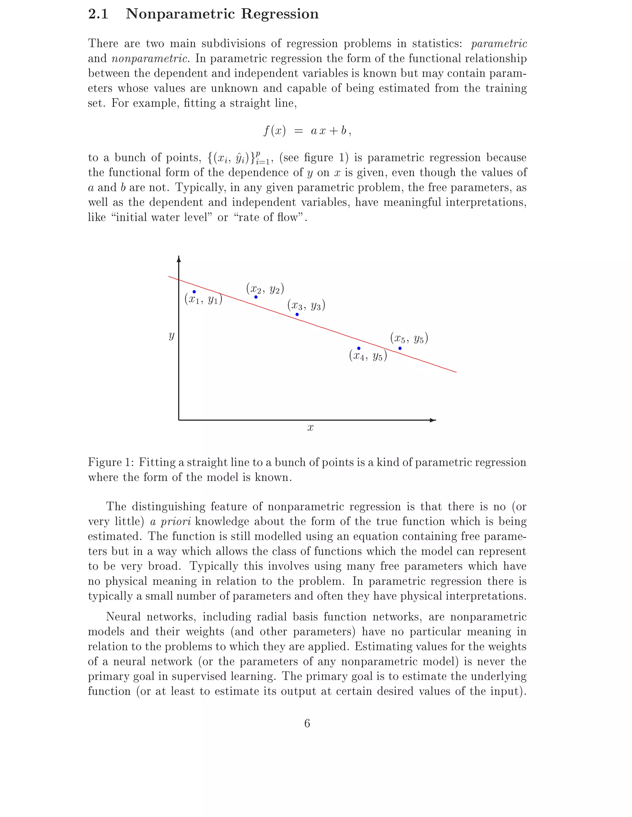 2.1 Nonparametric Regression
There are two main subdivisions of regression problems in statistics: parametric
and nonparametric. In parametric regression the form of the functional relationship
between the dependent and independent variables is known but may contain param-
eters whose values are unknown and capable of being estimated from the training
set. For example, tting a straight line,
                                      f (x) = a x + b
to a bunch of points, f(xi yi)gp=1, (see gure 1) is parametric regression because
                               ^ i
the functional form of the dependence of y on x is given, even though the values of
a and b are not. Typically, in any given parametric problem, the free parameters, as
well as the dependent and independent variables, have meaningful interpretations,
like initial water level" or rate of ow".

                  6
                PPP
                     PP (x2 y )
                  (x1 y1)PPPP 2 (x3 y3)
                     r
                                  r

                             PPP
                                 PPPP       r


                y                       PP PP (x 5 y 5 )
                                             PP
                                         (x4 y5) PPPP
                                                        r      r


                                                         PP


                                                x
                                                                    -

Figure 1: Fitting a straight line to a bunch of points is a kind of parametric regression
where the form of the model is known.
    The distinguishing feature of nonparametric regression is that there is no (or
very little) a priori knowledge about the form of the true function which is being
estimated. The function is still modelled using an equation containing free parame-
ters but in a way which allows the class of functions which the model can represent
to be very broad. Typically this involves using many free parameters which have
no physical meaning in relation to the problem. In parametric regression there is
typically a small number of parameters and often they have physical interpretations.
    Neural networks, including radial basis function networks, are nonparametric
models and their weights (and other parameters) have no particular meaning in
relation to the problems to which they are applied. Estimating values for the weights
of a neural network (or the parameters of any nonparametric model) is never the
primary goal in supervised learning. The primary goal is to estimate the underlying
function (or at least to estimate its output at certain desired values of the input).
                                                6
 