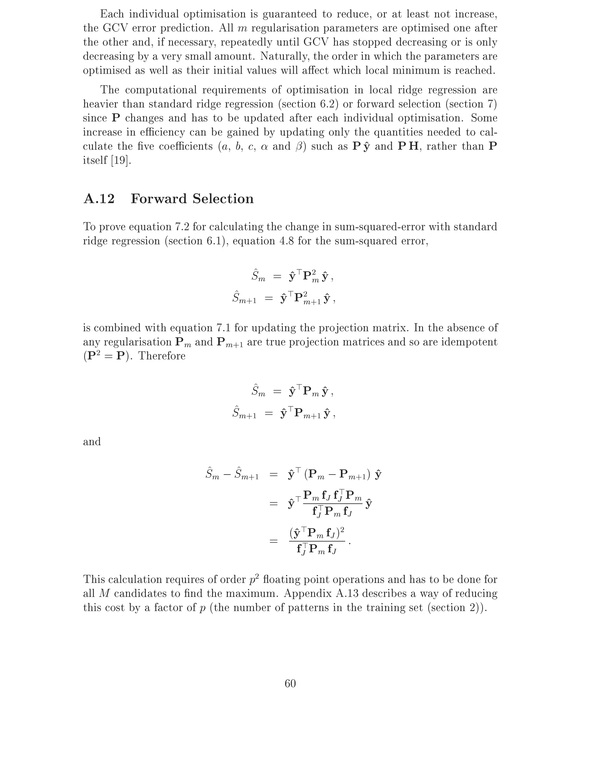 Each individual optimisation is guaranteed to reduce, or at least not increase,
the GCV error prediction. All m regularisation parameters are optimised one after
the other and, if necessary, repeatedly until GCV has stopped decreasing or is only
decreasing by a very small amount. Naturally, the order in which the parameters are
optimised as well as their initial values will a ect which local minimum is reached.
    The computational requirements of optimisation in local ridge regression are
heavier than standard ridge regression (section 6.2) or forward selection (section 7)
since P changes and has to be updated after each individual optimisation. Some
increase in e ciency can be gained by updating only the quantities needed to cal-
culate the ve coe cients (a, b, c, and ) such as P y and P H, rather than P
                                                           ^
itself 19].

A.12 Forward Selection
To prove equation 7.2 for calculating the change in sum-squared-error with standard
ridge regression (section 6.1), equation 4.8 for the sum-squared error,

                                 ^
                                 Sm = y>P2 y
                                      ^ m^
                              ^
                              Sm+1 = y>P2 +1 y
                                     ^ m ^
is combined with equation 7.1 for updating the projection matrix. In the absence of
any regularisation Pm and Pm+1 are true projection matrices and so are idempotent
(P2 = P). Therefore

                                 ^
                                 Sm = y>Pm y
                                       ^ ^
                              ^
                              Sm+1 = y>Pm+1 y
                                     ^      ^
and
                         ^ ^
                         Sm ; Sm+1 = y> (Pm ; Pm+1) y
                                     ^              ^
                                      = y> Pm>fJ fJ Pm y
                                                    >
                                        ^    fJ Pm fJ  ^

                                      = (y >Pm fJ ) :
                                         ^>        2

                                         fJ Pm fJ
This calculation requires of order p2 oating point operations and has to be done for
all M candidates to nd the maximum. Appendix A.13 describes a way of reducing
this cost by a factor of p (the number of patterns in the training set (section 2)).



                                         60
 
