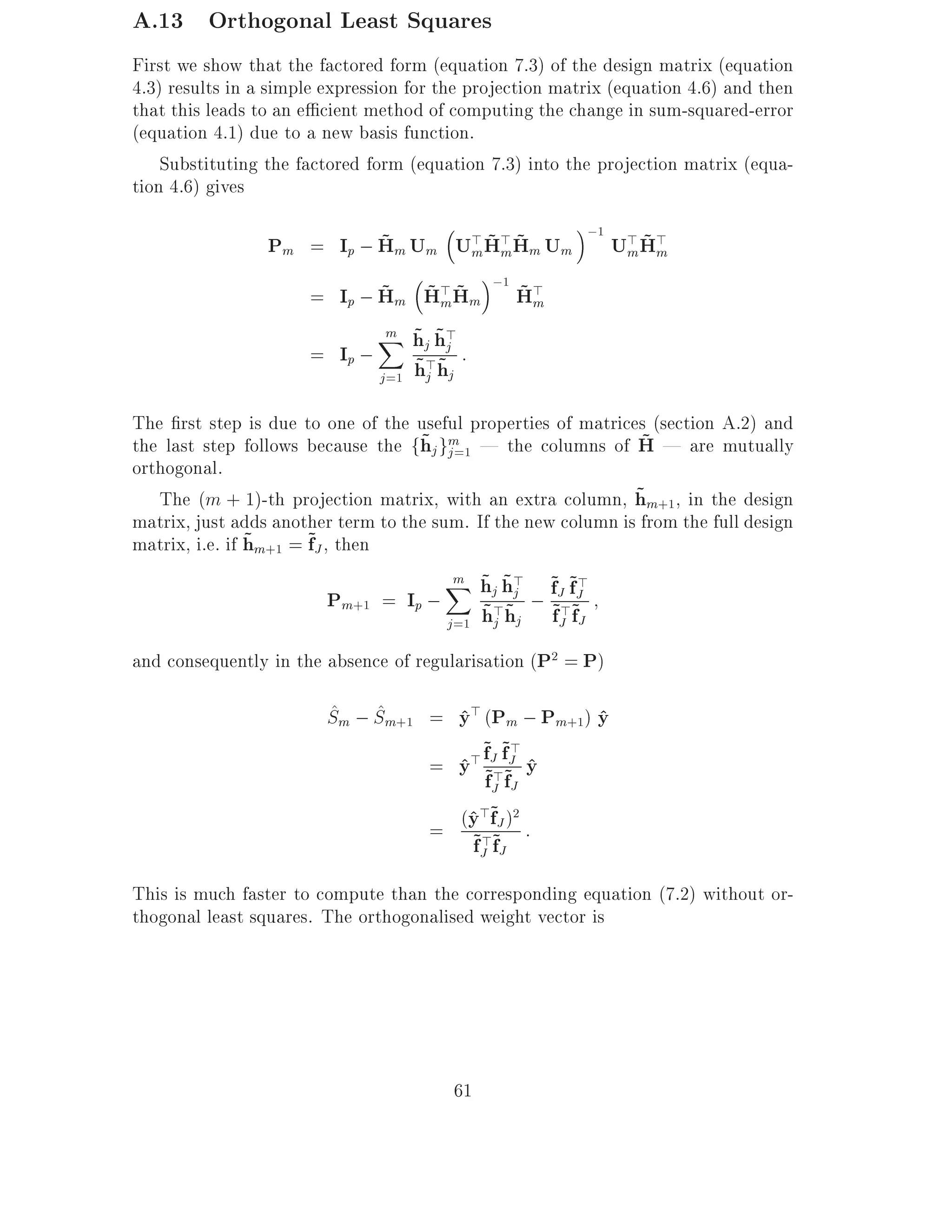 A.13 Orthogonal Least Squares
First we show that the factored form (equation 7.3) of the design matrix (equation
4.3) results in a simple expression for the projection matrix (equation 4.6) and then
that this leads to an e cient method of computing the change in sum-squared-error
(equation 4.1) due to a new basis function.
    Substituting the factored form (equation 7.3) into the projection matrix (equa-
tion 4.6) gives
                                                                   ;1
                           ~      m ~m~
                 Pm = Ip ; Hm Um U> H> Hm Um                             m ~m
                                                                        U> H>
                             ~ ~ m ~ ;1 ~ m
                      = Ip ; Hm H> Hm H>
                               m ~ ~
                               X hj h>
                                     j
                      = Ip ;          ~j ~ :
                               j =1   h>hj
The rst step is due to one of the useful properties of matrices (section A.2) and
                                    ~ j=1                       ~
the last step follows because the fhj gm | the columns of H | are mutually
orthogonal.
                                                               ~
   The (m + 1)-th projection matrix, with an extra column, hm+1 , in the design
matrix, just adds another term to the sum. If the new column is from the full design
matrix, i.e. if hm+1 = ~J , then
                ~      f
                                        m ~ ~
                                        X hj h> ~J ~J
                           Pm+1 = Ip ; ~> ~j ; f~>f~
                                                        >
                                           j =1   hj hj    fJ fJ
and consequently in the absence of regularisation (P2 = P)

                         ^ ^
                         Sm ; Sm+1 = y> (Pm ; Pm+1) y
                                     ^              ^
                                       =       > ~J ~J y
                                                 f f> ^
                                             y ~>~
                                             ^
                                                 f fJ
                                                   J
                                          ^>~ 2
                                       = (y >fJ ) :
                                          ~J ~J
                                          f f
This is much faster to compute than the corresponding equation (7.2) without or-
thogonal least squares. The orthogonalised weight vector is




                                            61
 