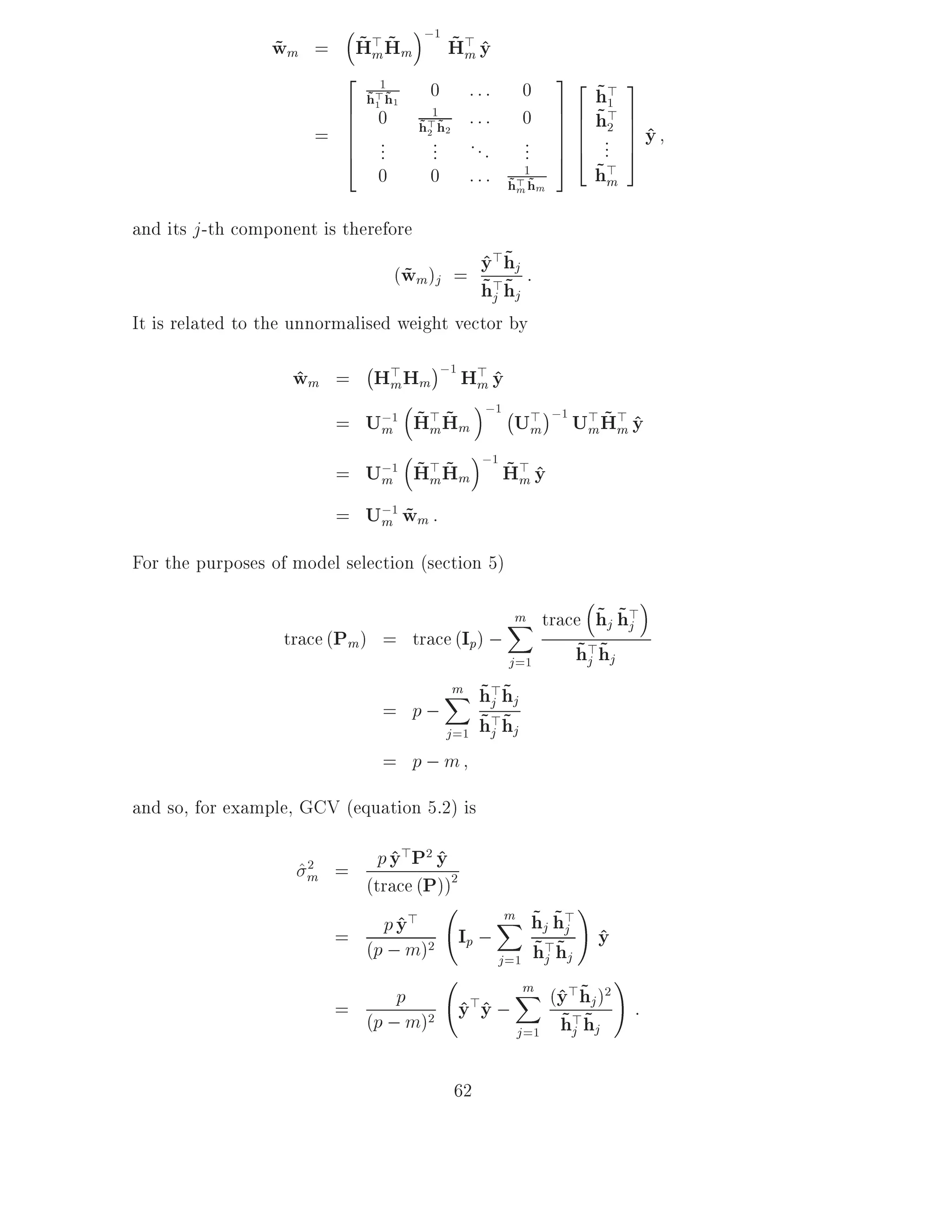 ;1
                      ~m~
                 wm = H> Hm
                 ~                             ~m ^
                                               H> y
                         2                                         32        3
                                 1
                              h> h1
                              ~1 ~       0        :::        0          ~1
                                                                        h>
                         6                        :::              76   ~2   7
                         6
                       = 6
                                 0       1
                                       h> h 2
                                                             0     76
                                                                   76   h>   7^
                                                                         ... 7 y
                                       ~2 ~
                         6       ...     ...      ...        ...   74        5
                         4                                         5
                                 0       0        :::        1
                                                         h> hm
                                                         ~m ~
                                                                        ~m
                                                                        h>
and its j -th component is therefore
                                                        >~
                                 (wm )j = y>hj :
                                   ~        ^
                                            h~
                                            ~j hj
It is related to the unnormalised weight vector by
                             ;
                    wm = H> Hm ;1 H> y
                    ^      m       m^
                                    ;1 ; >
                          m ~m~
                                                                   ;1 > ~ >
                       = U;1 H> Hm      Um                           U H y
                                                                        m m ^
                                     ;1
                             m ~m~      ~m ^
                          = U;1 H> Hm H> y
                          = U;1 wm :
                             m ~

For the purposes of model selection (section 5)

                                                                 ~ ~j
                                                         X trace hj h>
                                                         m
                   trace (Pm) = trace (Ip) ;                         ~j ~
                                                         j =1        h>hj
                                               m ~ ~
                                               X h>hj
                                                  j
                                  = p;                ~j ~
                                               j =1   h>hj
                                  = p;m
and so, for example, GCV (equation 5.2) is

                     ^m =
                      2       p y>P2 y
                                ^ ^
                            (trace (P))2
                                              m ~ ~ !
                                             X hj h>
                          =    p y>
                                 ^       Ip ; ~> ~j y   ^
                            (p ; m) 2
                                             j =1 hj hj
                                                                          !
                          = (p ;pm)2 y>y ;
                                     ^ ^
                                                             m
                                                                ^ ~
                                                             X (y>hj )2
                                                                              :
                                                ~> ~
                                           j =1 hj hj


                                                62
 