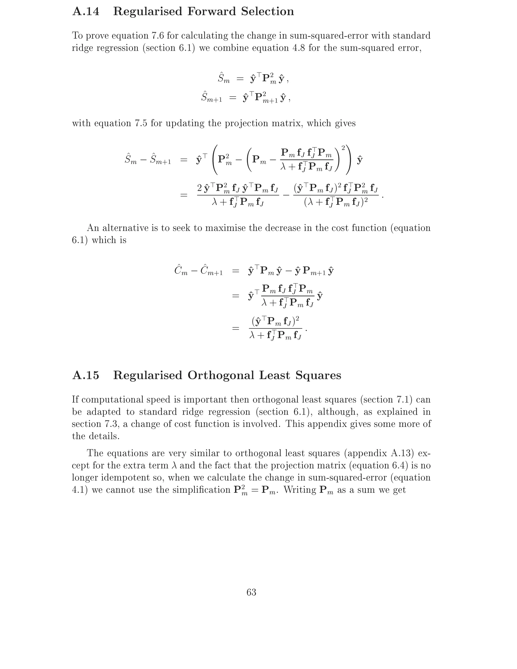 A.14 Regularised Forward Selection
To prove equation 7.6 for calculating the change in sum-squared-error with standard
ridge regression (section 6.1) we combine equation 4.8 for the sum-squared error,

                                 ^
                                 Sm = y>P2 y
                                      ^ m^
                              ^
                              Sm+1 = y>P2 +1 y
                                     ^ m ^
with equation 7.5 for updating the projection matrix, which gives
                                                               !
            Sm ; Sm+1 = y> P2 ; Pm ; P+ ffJ>fP f
                                                       >Pm 2
            ^ ^             ^ m                  m     J          y
                                                                  ^
                                                    J m J

                         = 2 y Pm f> y Pm fJ ; (y Pm fJ ) fJ Pm fJ :
                             ^> 2 J ^>          ^>       2 > 2

                               + fJ Pm fJ        ( + fJ Pm fJ )2
                                                      >

    An alternative is to seek to maximise the decrease in the cost function (equation
6.1) which is

                        ^    ^
                        Cm ; Cm+1 = y>Pm y ; y Pm+1 y
                                    ^ ^ ^           ^
                                     = y> Pm fJ>fJ Pm y
                                                    >
                                       ^ +f P f ^
                                               J m J

                                     = (y Pm fJ ) :
                                        ^>        2

                                         + fJ Pm fJ
                                            >


A.15 Regularised Orthogonal Least Squares
If computational speed is important then orthogonal least squares (section 7.1) can
be adapted to standard ridge regression (section 6.1), although, as explained in
section 7.3, a change of cost function is involved. This appendix gives some more of
the details.
    The equations are very similar to orthogonal least squares (appendix A.13) ex-
cept for the extra term and the fact that the projection matrix (equation 6.4) is no
longer idempotent so, when we calculate the change in sum-squared-error (equation
4.1) we cannot use the simpli cation P2 = Pm. Writing Pm as a sum we get
                                          m




                                         63
 