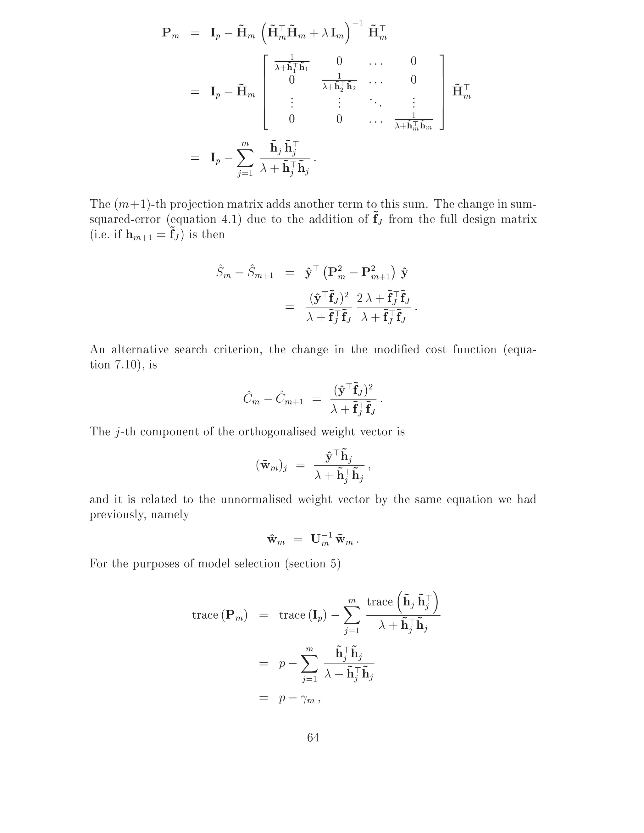 ;1
                       ~ ~m~
             Pm = Ip ; Hm H> Hm + Im                       ~m
                                                           H>
                            2                                             3
                                    1
                                  +h> h1
                                   ~1 ~         0          :::    0
                            6       0                      :::    0       7
                         ~m 6                                             7 ~>
                                                 1
                                               +h> h2
                  = Ip ; H 66       ...
                                                ~2 ~
                                                ...        ...    ...     7 Hm
                                                                          7
                            4                                             5
                                    0           0          :::     1
                                                                 +h> hm
                                                                  ~m ~

                              ~ ~j
                         X hj h>
                          m
                  = Ip ;        ~> ~ :
                         j =1 + hj hj

The (m +1)-th projection matrix adds another term to this sum. The change in sum-
squared-error (equation 4.1) due to the addition of ~J from the full design matrix
                                                    f
                ~J ) is then
(i.e. if hm+1 = f

                       ^ ^            ;
                       Sm ; Sm+1 = y> P2 ; P2 +1 y
                                   ^ m m ^
                                    ^>~ 2       ~J>~
                                 = (y ~J )~ 2 +~f>~fJ :
                                        f
                                     + fJ fJ + fJ fJ
                                          >

An alternative search criterion, the change in the modi ed cost function (equa-
tion 7.10), is
                             ^     ^         ^>~ 2
                            Cm ; Cm+1 = (y ~J )~ :
                                                f
                                             + fJ fJ
                                                  >
The j -th component of the orthogonalised weight vector is
                              (wm)j =
                               ~               ^ ~
                                               y>hj
                                                 ~j ~
                                               + h>hj
and it is related to the unnormalised weight vector by the same equation we had
previously, namely
                                 wm = U;1 wm :
                                 ^         m ~
For the purposes of model selection (section 5)

                                                    ~ ~j
                                            X trace hj h>
                                             m
                  trace (Pm) = trace (Ip) ;         ~j ~
                                            j =1  + h>hj
                                         ~j ~
                                    X h> hj
                                     m
                               = p;        ~> ~
                                    j =1 + hj hj
                               = p; m

                                          64
 