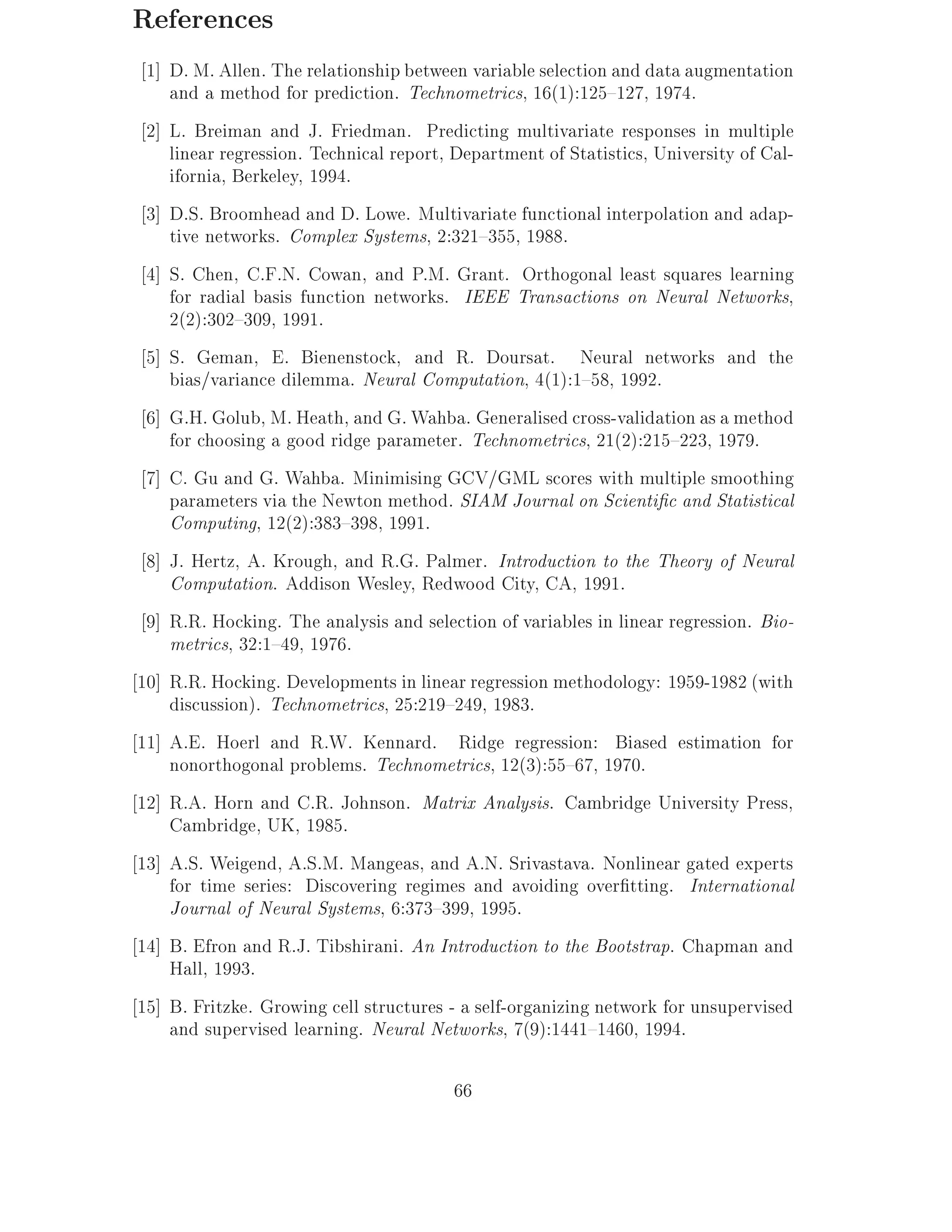 References
 1] D. M. Allen. The relationship between variable selection and data augmentation
    and a method for prediction. Technometrics, 16(1):125{127, 1974.
 2] L. Breiman and J. Friedman. Predicting multivariate responses in multiple
    linear regression. Technical report, Department of Statistics, University of Cal-
    ifornia, Berkeley, 1994.
 3] D.S. Broomhead and D. Lowe. Multivariate functional interpolation and adap-
    tive networks. Complex Systems, 2:321{355, 1988.
 4] S. Chen, C.F.N. Cowan, and P.M. Grant. Orthogonal least squares learning
    for radial basis function networks. IEEE Transactions on Neural Networks,
    2(2):302{309, 1991.
 5] S. Geman, E. Bienenstock, and R. Doursat. Neural networks and the
    bias/variance dilemma. Neural Computation, 4(1):1{58, 1992.
 6] G.H. Golub, M. Heath, and G. Wahba. Generalised cross-validation as a method
    for choosing a good ridge parameter. Technometrics, 21(2):215{223, 1979.
 7] C. Gu and G. Wahba. Minimising GCV/GML scores with multiple smoothing
    parameters via the Newton method. SIAM Journal on Scienti c and Statistical
    Computing, 12(2):383{398, 1991.
 8] J. Hertz, A. Krough, and R.G. Palmer. Introduction to the Theory of Neural
    Computation. Addison Wesley, Redwood City, CA, 1991.
 9] R.R. Hocking. The analysis and selection of variables in linear regression. Bio-
    metrics, 32:1{49, 1976.
10] R.R. Hocking. Developments in linear regression methodology: 1959-1982 (with
    discussion). Technometrics, 25:219{249, 1983.
11] A.E. Hoerl and R.W. Kennard. Ridge regression: Biased estimation for
    nonorthogonal problems. Technometrics, 12(3):55{67, 1970.
12] R.A. Horn and C.R. Johnson. Matrix Analysis. Cambridge University Press,
    Cambridge, UK, 1985.
13] A.S. Weigend, A.S.M. Mangeas, and A.N. Srivastava. Nonlinear gated experts
    for time series: Discovering regimes and avoiding over tting. International
    Journal of Neural Systems, 6:373{399, 1995.
14] B. Efron and R.J. Tibshirani. An Introduction to the Bootstrap. Chapman and
    Hall, 1993.
15] B. Fritzke. Growing cell structures - a self-organizing network for unsupervised
    and supervised learning. Neural Networks, 7(9):1441{1460, 1994.

                                        66
 