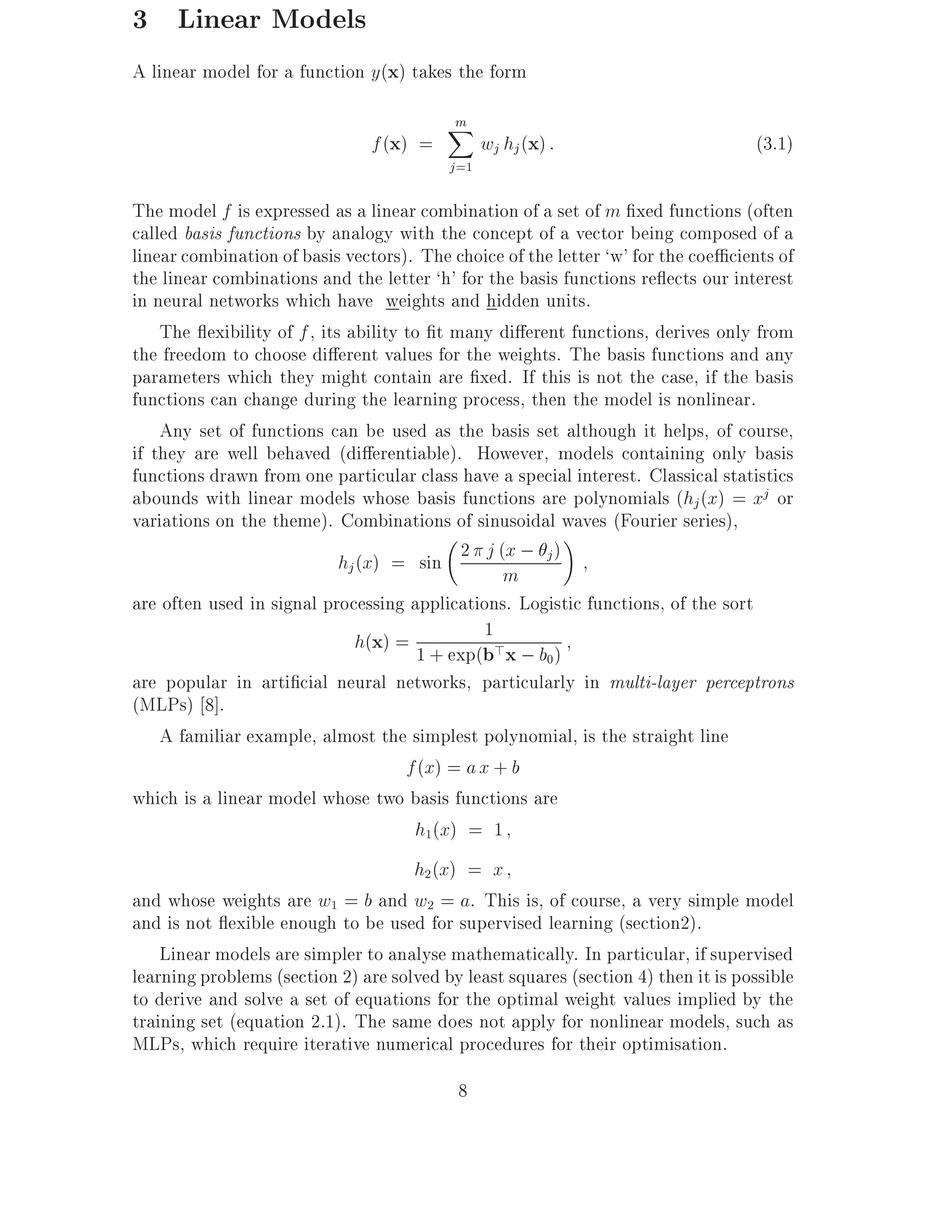 3 Linear Models
A linear model for a function y(x) takes the form
                                          m
                                          X
                                f (x) =          wj hj (x) :                       (3.1)
                                          j =1

The model f is expressed as a linear combination of a set of m xed functions (often
called basis functions by analogy with the concept of a vector being composed of a
linear combination of basis vectors). The choice of the letter `w' for the coe cients of
the linear combinations and the letter `h' for the basis functions re ects our interest
in neural networks which have weights and hidden units.
    The exibility of f , its ability to t many di erent functions, derives only from
the freedom to choose di erent values for the weights. The basis functions and any
parameters which they might contain are xed. If this is not the case, if the basis
functions can change during the learning process, then the model is nonlinear.
    Any set of functions can be used as the basis set although it helps, of course,
if they are well behaved (di erentiable). However, models containing only basis
functions drawn from one particular class have a special interest. Classical statistics
abounds with linear models whose basis functions are polynomials (hj (x) = xj or
variations on the theme). Combinations of sinusoidal waves (Fourier series),
                            hj (x) = sin 2 j (m ; j )
                                                  x

are often used in signal processing applications. Logistic functions, of the sort
                                                1
                              h(x) = 1 + exp(b>x ; b )
                                                      0
are popular in arti cial neural networks, particularly in multi-layer perceptrons
(MLPs) 8].
    A familiar example, almost the simplest polynomial, is the straight line
                                     f (x) = a x + b
which is a linear model whose two basis functions are
                                      h1(x) = 1
                                     h2 (x) = x
and whose weights are w1 = b and w2 = a. This is, of course, a very simple model
and is not exible enough to be used for supervised learning (section2).
    Linear models are simpler to analyse mathematically. In particular, if supervised
learning problems (section 2) are solved by least squares (section 4) then it is possible
to derive and solve a set of equations for the optimal weight values implied by the
training set (equation 2.1). The same does not apply for nonlinear models, such as
MLPs, which require iterative numerical procedures for their optimisation.
                                           8
 