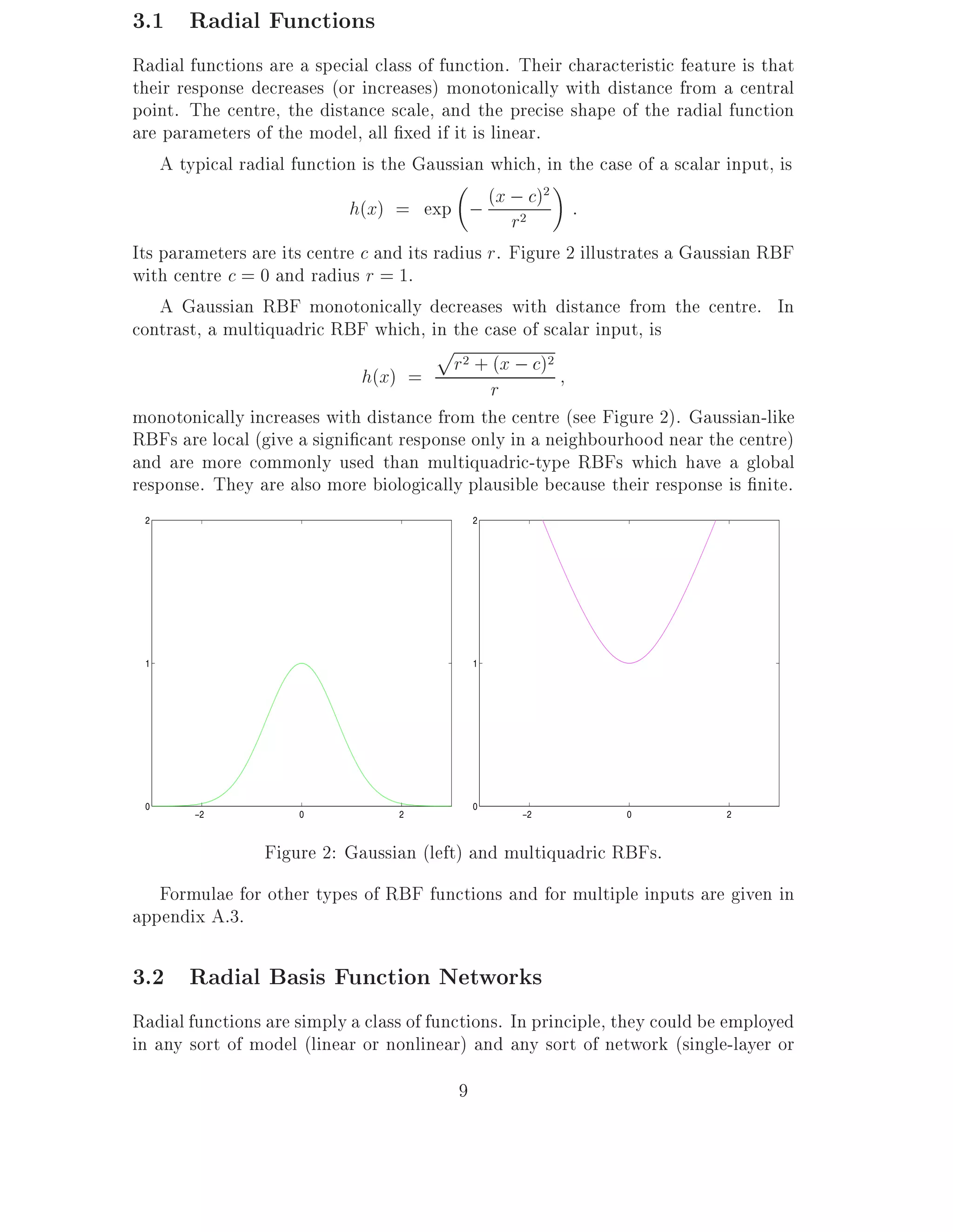 3.1 Radial Functions
Radial functions are a special class of function. Their characteristic feature is that
their response decreases (or increases) monotonically with distance from a central
point. The centre, the distance scale, and the precise shape of the radial function
are parameters of the model, all xed if it is linear.
    A typical radial function is the Gaussian which, in the case of a scalar input, is
                            h(x) = exp ; (x ;2 c) :
                                                      2

                                                  r
Its parameters are its centre c and its radius r. Figure 2 illustrates a Gaussian RBF
with centre c = 0 and radius r = 1.
    A Gaussian RBF monotonically decreases with distance from the centre. In
contrast, a multiquadric RBF which, in the case of scalar input, is
                                        p2
                              h(x) = r + rx ; c)(      2



monotonically increases with distance from the centre (see Figure 2). Gaussian-like
RBFs are local (give a signi cant response only in a neighbourhood near the centre)
and are more commonly used than multiquadric-type RBFs which have a global
response. They are also more biologically plausible because their response is nite.
 2                                            2




 1                                            1




 0                                            0
        −2           0            2               −2            0            2



                 Figure 2: Gaussian (left) and multiquadric RBFs.
   Formulae for other types of RBF functions and for multiple inputs are given in
appendix A.3.

3.2 Radial Basis Function Networks
Radial functions are simply a class of functions. In principle, they could be employed
in any sort of model (linear or nonlinear) and any sort of network (single-layer or
                                          9
 