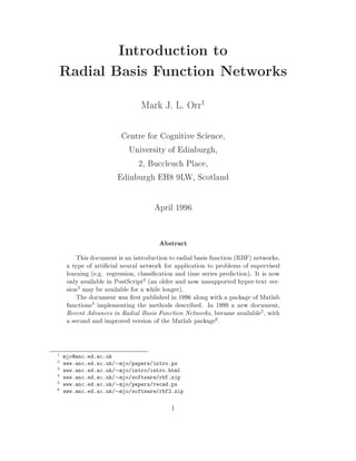 Introduction to
Radial Basis Function Networks
                             Mark J. L. Orr
                                                   1


                     Centre for Cognitive Science,
                       University of Edinburgh,
                         2, Buccleuch Place,
                    Edinburgh EH8 9LW, Scotland

                                  April 1996

                                    Abstract
      This document is an introduction to radial basis function (RBF) networks,
  a type of arti cial neural network for application to problems of supervised
  learning (e.g. regression, classi cation and time series prediction). It is now
  only available in PostScript2 (an older and now unsupported hyper-text ver-
  sion3 may be available for a while longer).
      The document was rst published in 1996 along with a package of Matlab
  functions4 implementing the methods described. In 1999 a new document,
  Recent Advances in Radial Basis Function Networks, became available5, with
  a second and improved version of the Matlab package6 .


1 mjo@anc.ed.ac.uk
2 www.anc.ed.ac.uk/ mjo/papers/intro.ps
3 www.anc.ed.ac.uk/ mjo/intro/intro.html
4 www.anc.ed.ac.uk/ mjo/software/rbf.zip
5 www.anc.ed.ac.uk/ mjo/papers/recad.ps
6 www.anc.ed.ac.uk/ mjo/software/rbf2.zip



                                        1
 