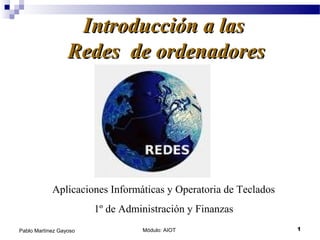Introducción a las
                  Redes de ordenadores




            Aplicaciones Informáticas y Operatoria de Teclados
                        1º de Administración y Finanzas
Pablo Martínez Gayoso             Módulo: AIOT                   1
 