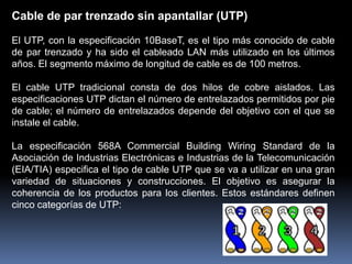 Cable de par trenzado sin apantallar (UTP)

El UTP, con la especificación 10BaseT, es el tipo más conocido de cable
de par trenzado y ha sido el cableado LAN más utilizado en los últimos
años. El segmento máximo de longitud de cable es de 100 metros.

El cable UTP tradicional consta de dos hilos de cobre aislados. Las
especificaciones UTP dictan el número de entrelazados permitidos por pie
de cable; el número de entrelazados depende del objetivo con el que se
instale el cable.

La especificación 568A Commercial Building Wiring Standard de la
Asociación de Industrias Electrónicas e Industrias de la Telecomunicación
(EIA/TIA) especifica el tipo de cable UTP que se va a utilizar en una gran
variedad de situaciones y construcciones. El objetivo es asegurar la
coherencia de los productos para los clientes. Estos estándares definen
cinco categorías de UTP:
 