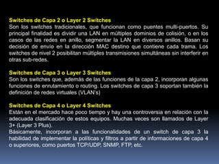 Switches de Capa 2 o Layer 2 Switches
Son los switches tradicionales, que funcionan como puentes multi-puertos. Su
principal finalidad es dividir una LAN en múltiples dominios de colisión, o en los
casos de las redes en anillo, segmentar la LAN en diversos anillos. Basan su
decisión de envío en la dirección MAC destino que contiene cada trama. Los
switches de nivel 2 posibilitan múltiples transmisiones simultáneas sin interferir en
otras sub-redes.

Switches de Capa 3 o Layer 3 Switches
Son los switches que, además de las funciones de la capa 2, incorporan algunas
funciones de enrutamiento o routing. Los switches de capa 3 soportan también la
definición de redes virtuales (VLAN‘s)

Switches de Capa 4 o Layer 4 Switches
Están en el mercado hace poco tiempo y hay una controversia en relación con la
adecuada clasificación de estos equipos. Muchas veces son llamados de Layer
3+ (Layer 3 Plus).
Básicamente, incorporan a las funcionalidades de un switch de capa 3 la
habilidad de implementar la políticas y filtros a partir de informaciones de capa 4
o superiores, como puertos TCP/UDP, SNMP, FTP, etc.
 