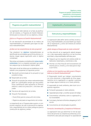 Objetivos y metas
                                                                               Programa de gestión medioambiental
                                                                                     Implantación y funcionamiento
                                                                                    Estructura y responsabilidades




     Programa de gestión medioambiental                             Implantación y funcionamiento


La organización debe elaborar, en la fase de planifica-
ción del sistema, un Programa de Gestión Medioam-
                                                                   Estructura y responsabilidades
biental para la consecución de sus objetivos y metas.

¿Qué es un Programa de Gestión Medioambiental?
                                                           La organización debe definir dentro de ésta, la estruc-
Es una descripción documentada de los medios, las          tura y responsabilidades y las autoridades que regula-
responsabilidades y el calendario para lograr los obje-    rán la implantación y control del Sistema de Gestión
tivos medioambientales.                                    Medioambiental.

¿Cuáles son las características de este programa?          ¿Quién designa al Responsable de medio ambiente?
Tras establecer los objetivos medioambientales se          La Alta dirección de la organización deberá designar
identificarán las actividades que de forma directa o in-   uno o más responsables específicos con las funciones,
directa, tengan alguna repercusión sobre el objetivo       autoridad y responsabilidades definidas para:
considerado.
                                                           ■   Asegurar que los requisitos del sistema están es-
Para estas actividades se establecerán metas medio-            tablecidos, implantados y mantenidos al día.
ambientales (con su programa asociado) que permi-          ■   Informar a la Alta Dirección del funcionamiento del
tan asegurar que se alcanzará el objetivo global.              sistema para su revisión y como base para la mejo-
Para cada una de las metas que se establezcan, se de-          ra del mismo.
tallarán como programas los siguientes puntos:
                                                           ¿Cuáles son los requisitos que debe poseer el Respon-
■   Descripción pormenorizada de la actuación en que       sable de la Gestión Medioambiental?
    consiste la meta.
                                                           El Responsable tendrá que trabajar conjuntamente
■   Responsable de la meta.                                con otros directores o responsables de otros depar-
■   Situación de partida (las metas medioambientales       tamentos de la organización en aquellas cuestiones
    deben ser cuantificables siempre que sea posible).     que tengan alguna incidencia con el medio ambiente.
    Dicha cuantificación debe expresarse en términos
                                                           El responsable de medio ambiente, debe reunir los si-
    relativos a datos de producción u otra base ade-
                                                           guientes requisitos:
    cuada.
                                                           ■   Formación apropiada en medio ambiente.
■   Frecuencia del seguimiento de la meta.
                                                           ■   Capacidad para dirigir y coordinar grupos de trabajo.
■   Situación final deseada.
                                                           ■   Conocimientos suficientes sobre la organización y
    – Fecha límite para la consecución de la meta.             sus necesidades.
    – Registros asociados al seguimiento de la meta.       ■   Autoridad y libertad suficientes delegada por la Di-
                                                               rección.
La implantación de un Programa debe suponer un com-
promiso inequívoco de todo el personal de la organiza-     ■   Conocimientos de metodologías de gestión.
ción y especialmente de los niveles jerárquicos para la
consecución de objetivos y metas.                          Formación, Sensibilización y Competencia Profesional

                                                           La organización tiene que determinar el nivel de expe-
                                                           riencia del personal, la competencia profesional y el en-
                                                           trenamiento adecuado para asegurar la capacidad del
                                                                                                                       15
 