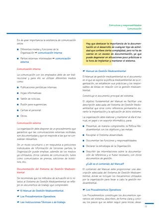 Estructura y responsabilidades
                                                                                                  Comunicación



Es de gran importancia la existencia de comunicación
entre:                                                      Hay que destacar la importancia de la documen-
                                                            tación en el desarrollo de cualquier tipo de activi-
■   Diferentes niveles y funciones de la                    dad que conlleve cierta complejidad, pero no ha de
    Organización ➡ comunicación interna                     caerse en un exceso de documentación, ya que
■   Partes externas interesadas ➡ comunicación              puede degenerar en situaciones poco prácticas a
    externa                                                 la hora de implantar y mantener el sistema.


Comunicación interna
                                                        ☛ Manual de Gestión Medioambiental
La comunicación con los empleados debe de ser bidi-
                                                        El Manual de gestión medioambiental es el documento
reccional y para ello se utilizan diferentes medios
                                                        en el que se expone la política medioambiental de la or-
como:
                                                        ganización, se establecen sus prácticas y los respon-
■   Publicaciones periódicas internas.                  sables de éstas en relación con la gestión medioam-
                                                        biental.
■   Hojas informativas.
                                                        Constituye el documento principal del sistema.
■   Tablón de noticias.
                                                        El objetivo fundamental del Manual es facilitar una
■   Buzón para sugerencias.                             descripción adecuada del Sistema de Gestión Medio-
                                                        ambiental que sirve como referencia permanente du-
■   Cartas al personal.
                                                        rante la implantación y la aplicación de dicho sistema.
■   Otros.                                              La organización debe elaborar y mantener al día el ma-
                                                        nual, en papel o en soporte informático, para:
Comunicación externa
                                                        ■   Presentar, de manera comprensible, la Política Me-
La organización debe disponer de un procedimiento que       dioambiental con los objetivos y las metas.
garantice que las comunicaciones externas recibidas,
son documentadas y que se responde a las que se con-    ■   Recopilar el Sistema desarrollado.
sideran relevantes.
                                                        ■   Documentar las funciones y responsabilidades.
De un modo voluntario o en respuesta a peticiones       ■   Declarar la estrategia de la Organización.
individuales de información de terceras partes, la
Organización puede emplear, además de los medios        ■   Describir las interrelaciones sobre la documenta-
ya utilizados, otros canales de comunicación, tales         ción de referencia y si fuese necesario, con otros
como comunicados de prensa, ediciones de boleti-            documentos de gestión.
nes, etc.
                                                            ¿Cuál es el contenido del Manual?
Documentación del Sistema de Gestión Medioam-           El contenido del Manual debe proporcionar una des-
biental                                                 cripción adecuada del Sistema de Gestión Medioam-
                                                        biental, donde se incluyan los mecanismos utilizados
Se recomienda que los métodos de actuación en lo re-    por la organización para llevar a cabo la gestión me-
lativo al Sistema de Gestión Medioambiental se refle-   dioambiental.
jen en documentos de trabajo que comprenden:

☛ El Manual de Gestión Medioambiental.                  ☛ Los Procedimientos Operativos

☛ Los Procedimientos Operativos.                        Los Procedimientos constituyen los documentos ope-
                                                        rativos del sistema, describen, de forma clara y conci-
☛ Las Instrucciones Técnicas o de trabajo.              sa, los pasos que se deben seguir para iniciar, desa-
                                                                                                                   17
 