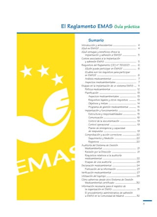 El Reglamento EMAS Guía práctica

                  Sumario
        Introducción y antecedentes .......................................... 4
        ¿Qué es EMAS? ................................................................... 4
        ¿Qué ventajas y beneficios ofrece la
            implantación y adhesión a EMAS? ......................... 5
        Costes asociados a la implantación
            y adhesión EMAS ......................................................... 5
        Requisitos del Reglamento (CE) nº 761/2001 .......... 6
            ¿Quién puede participar en EMAS? ........................ 6
            ¿Cuáles son los requisitos para participar
            en EMAS? ....................................................................... 6
            Análisis medioambiental ............................................ 7
            Aspectos medioambientales .................................... 7
        Etapas en la implantación de un sistema EMAS .... 11
            Política medioambiental .............................................. 12
            Planificación ................................................................... 13
                Aspectos medioambientales .............................. 13
                Requisitos legales y otros requisitos ............. 13
                Objetivos y metas .................................................. 14
                Programa de gestión medioambiental ............. 15
            Implantación y funcionamiento ................................ 15
                Estructura y responsabilidades ........................ 15
                Comunicación ........................................................... 16
                Control de la documentación ............................. 19
                Control operacional ............................................... 19
                Planes de emergencia y capacidad
                de respuesta ........................................................... 19
            Comprobación y acción correctora ......................... 20
                Seguimiento y Medición ....................................... 20
                Registros .................................................................. 20
        Auditoría del Sistema de Gestión
            Medioambiental ............................................................. 21
            Revisión por la Dirección ............................................ 21
            Requisitos relativos a la auditoría
            medioambiental ............................................................. 22
            Etapas de una auditoría ........................................... 23
        Declaración medioambiental ........................................... 24
            Publicación de la información .................................... 27
        Verificación medioambiental ............................................ 27
        Utilización del logotipo ...................................................... 29
        Cómo adherirse desde otro Sistema de Gestión
            Medioambiental certificado ......................................30
        Información necesaria para el registro de
            la organización en EMAS ........................................... 31
            El procedimiento administrativo de adhesión
            a EMAS en la Comunidad de Madrid ..................... 32

                                                                                                   3
 
