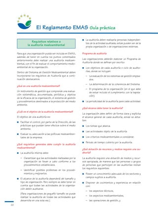 El Reglamento EMAS Guía práctica
                                                                   ■   La auditoría deben realizarla personas independien-
                    Requisitos relativos a                             tes de la actividad auditada, estas pueden ser de la
                la auditoría medioambiental                            propia organización o de organizaciones externas.

     Para que una organización pueda ser incluida en EMAS,         Programa de auditoría
     además de tener en cuenta los puntos comentados
                                                                   Las organizaciones deberán elaborar un Programa de
     anteriormente debe realizar una auditoría medioam-
                                                                   Auditoría donde se definan por escrito:
     biental, con el fin de evaluar el comportamiento medio-
     ambiental de la organización.                                 ■   Los objetivos de cada auditoría o ciclo de audito-
     Dentro del Sistema de Gestión Medioambiental deben                rías, donde se incluyan:
     incorporarse los requisitos de Auditoría que a conti-             – La evaluación de los sistemas de gestión emplea-
     nuación destacamos.                                                 dos.
                                                                       – La determinación de la coherencia del Sistema.
     ¿Qué es una auditoría medioambiental?
                                                                       – El programa de la organización (en el que debe
     Un instrumento de gestión que comprende una evalua-                 de estar incluido el cumplimiento con la legisla-
     ción sistemática, documentada, periódica y objetiva                 ción).
     de la eficacia de la organización, el sistema de gestión
     y procedimientos destinados a la protección del medio         ■   La periodicidad de la auditoría para cada actividad.
     ambiente.
                                                                   ¿Qué alcance debe tener la auditoría?
     ¿Cuál es el objetivo de la auditoría medioambiental?
                                                                   La organización debe definir de forma clara y explícita
     El objetivo de una auditoría es:                              el alcance general de cada auditoría, donde se deta-
                                                                   llen:
     ■   Facilitar el control, por parte de la Dirección, de las
         prácticas que puedan tener efectos sobre el medio         ■   Los temas que abarca.
         ambiente.
                                                                   ■   Las actividades objeto de la auditoría.
     ■   Evaluar su adecuación a las políticas medioambien-
         tales de la empresa.                                      ■   Los criterios medioambientales a considerar.

                                                                   ■   Periodo de tiempo cubierto por la auditoría.
     ¿Qué requisitos generales debe cumplir la auditoría
     medioambiental?
                                                                   ¿Qué dotación de recursos y medios requiere una au-
     ■   La auditoría interna debe:                                ditoría?

         – Garantizar que las actividades realizadas por la        La auditoría requiere una dotación de medios y recur-
           organización se llevan a cabo conforme a los            sos apropiada, de manera que las personas o grupos
           procedimientos establecidos.                            de personas que participen en las auditorías reúnan
                                                                   los requisitos siguientes:
         – Identificar posibles problemas en los procedi-
           mientos y mejorarlos.                                   ■   Poseer un conocimiento adecuado de los sectores y
                                                                       campos sujetos a auditoría.
     ■   El alcance de la auditoría dependerá del tamaño y
         tipo de organización. Pero siempre se debe tener en       ■   Disponer de cocimientos y experiencia en relación
         cuenta que todas las actividades de la organiza-              con:
         ción deben auditarse.
                                                                       – los aspectos técnicos,
         (Para organizaciones de pequeño tamaño se puede
                                                                       – los aspectos medioambientales,
         realizar la auditoría de todas las actividades que
         desarrolla en una sola vez.).                                 – las operaciones de gestión, y
22
 