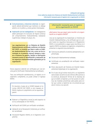 Utilización del logotipo
                                             Como adherirse desde otro Sistema de Gestión Medioambiental certificado
                                                     Información necesaria para el registro de la organización en EMAS



■   Comunicaciones y relaciones externas: la organi-
    zación deberá demostrar que mantiene un diálogo
                                                                   Información necesaria para el registro
    abierto con el público y otras partes interesadas.
                                                                        de la organización en EMAS

■   Implicación de los trabajadores: los trabajadores          ¿Qué pasos hay que seguir para inscribir a la organi-
    deben participar en el proceso de mejora continua          zación en el registro EMAS?
    del comportamiento medioambiental, realizando
    sugerencias, trabajos en grupo, etc.                       Una vez la organización ha implantado un Sistema de
                                                               Gestión Medioambiental, y ha verificado que se cum-
                                                               plen todos los requisitos marcados en el Reglamento
                                                               EMAS, el procedimiento a seguir para inscribirse en el
    Las organizaciones con un Sistema de Gestión
                                                               registro EMAS es dirigirse al organismo competente y
    Medioambiental certificado conforme a la Norma
                                                               presentar la siguiente documentación:
    ISO 14001, no tendrán que llevar a cabo un Análi-
    sis Medioambiental formal, tal y como se ha co-            ■   Solicitud de adhesión al sistema debidamente cum-
    mentado en el presente manual, siempre y cuan-                 plimentada.
    do el Sistema de gestión, facilite la información
    necesaria acerca la identificación y evaluación de         ■   Declaración Medioambiental validada.
    los aspectos medioambientales generados por la
    organización.                                              ■   Certificado de acreditación del verificador medio-
                                                                   ambiental.

                                                               ■   Breve descripción del Sistema de Gestión Medio-
Estos aspectos deberán ser verificados por una ter-                ambiental implantado en la organización.
cera parte (Verificador Medioambiental acreditado).
                                                               ■   En el caso de que exista resolución a un expediente
Tras una verificación satisfactoria y el registro en el            sancionador durante los dos últimos años previos a
organismo competente, se puede utilizar el logotipo                la solicitud, declaración formal de la empresa de
EMAS.                                                              que se están corrigiendo y se han puesto en prác-
                                                                   tica las medidas preventivas adecuadas para evi-
                                                                   tar que vuelvan a repetirse las circunstancias que
                                                                   dieron motivo a la sanción
    En resumen, el paso de un SGMA basado en la
    norma UNE-EN ISO 14001, a otro basado en
    EMAS, implica el cumplimiento de los siguientes
    pasos:



■   Elaborar un Diagnóstico Inicial (si este aspecto no
    se ha contemplado en ISO 14001).

■   Verificación del SGMA por verificador acreditado.

■   Validación de la Declaración Ambiental, por verifica-
    dor acreditado.

■   Inscripción Registro EMAS, en el Organismo Com-
    petente.


                                                                                                                            31
 