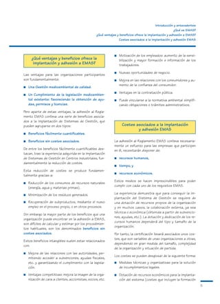 Introducción y antecedentes
                                                                                                           ¿Qué es EMAS?
                                                    ¿Qué ventajas y beneficios ofrece la implantación y adhesión a EMAS?
                                                                   Costes asociados a la implantación y adhesión EMAS



                                                                ■   Motivación de los empleados: aumento de la sensi-
      ¿Qué ventajas y beneficios ofrece la                          bilización y mayor formación e información de los
       implantación y adhesión a EMAS?                              trabajadores.

                                                                ■   Nuevas oportunidades de negocio.
Las ventajas para las organizaciones participantes
son fundamentalmente:                                           ■   Mejora en las relaciones con los consumidores y au-
                                                                    mento de la confianza del consumidor.
■   Una Gestión medioambiental de calidad.
                                                                ■   Ventajas en la contratación pública.
■   Un Cumplimiento de la legislación medioambien-
    tal existente: favoreciendo la obtención de ayu-            ■   Puede vincularse a la normativa ambiental simplifi-
    das, permisos y licencias.                                      cando obligaciones o trámites administrativos.
Pero aparte de estas ventajas, la adhesión al Regla-
mento EMAS conlleva una serie de beneficios asocia-
dos a la implantación de Sistemas de Gestión, que
pueden agruparse en dos tipos:                                       Costes asociados a la implantación
                                                                             y adhesión EMAS
■   Beneficios fácilmente cuantificables.

■   Beneficios sin costes asociados.                            La adhesión al Reglamento EMAS conlleva necesaria-
                                                                mente un esfuerzo para las empresas que participen
De entre los beneficios fácilmente cuantificables des-          en él, necesitarán disponer de:
tacan, tras la experiencia adquirida en la implantación
de Sistemas de Gestión en Centros Industriales, fun-            ■   recursos humanos,
damentalmente la reducción de costes.
                                                                ■   tiempo, y
Esta reducción de costes se produce fundamen-
                                                                ■   recursos económicos.
talmente gracias a:
                                                                Estos medios se hacen imprescindibles para poder
■   Reducción de los consumos de recursos naturales
                                                                cumplir con cada uno de los requisitos EMAS.
    (energía, agua y materias primas).
■   Minimización de los residuos generados.                     La experiencia demuestra que para conseguir la im-
                                                                plantación del Sistema de Gestión se requiere de
■   Recuperación de subproductos, mediante el nuevo             una dotación de recursos propios de la organización
    empleo en el proceso propio, o en otros procesos.           y en muchos casos, la colaboración externa, ya sea
                                                                técnica o económica (obtenida a partir de subvencio-
Sin embargo la mayor parte de los beneficios que una
                                                                nes, ayudas, etc.). La dotación y dedicación de los re-
organización puede encontrar en la adhesión a EMAS,
                                                                cursos humanos dependerá del tipo y tamaño de la
son difíciles de calcular y estimar por los procedimien-
                                                                organización.
tos habituales, son los denominados beneficios sin
costes asociados.                                               Por tanto, la certificación llevará asociados unos cos-
                                                                tes, que son variables de unas organizaciones a otras,
Estos beneficios intangibles suelen estar relacionados
                                                                dependiendo en gran medida del tamaño, complejidad
con:
                                                                de la organización y situación de partida.
■   Mejora de las relaciones con las autoridades, per-
                                                                Los costes se pueden desglosar de la siguiente forma:
    mitiendo acceder a subvenciones, ayudas fiscales,
    etc. y garantizando el cumplimiento con la legisla-         ■   Medidas técnicas y organizativas para la solución
    ción.                                                           de incumplimientos legales.
■   Ventajas competitivas: mejora la imagen de la orga-         ■   Dotación de recursos económicos para la implanta-
    nización de cara a clientes, accionistas, socios, etc.          ción del sistema (costes que incluyen la formación
                                                                                                                            5
 