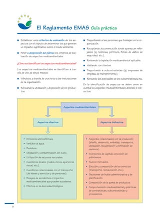 El Reglamento EMAS Guía práctica
    ■   Establecer unos criterios de evaluación de los as-       ■   Preguntando a las personas que trabajan en la or-
        pectos con el objetivo de determinar los que generan         ganización.
        un impacto significativo sobre el medio ambiente.
                                                                 ■   Recopilando documentación donde aparezcan refle-
    ■   Poner a disposición del público los criterios de eva-        jados (ej. licencias, permisos, fichas de datos de
        luación de aspectos medioambientales.                        seguridad, etc.).
                                                                 ■   Revisando la legislación medioambiental aplicable.
    ¿Cómo se identifican los aspectos medioambientales?
                                                                 ■   Hablando con clientes.
    Los aspectos medioambientales se identifican a tra-          ■   Preguntando a subcontratistas (ej. empresas de
    vés de uno de estos medios:                                      limpieza, de mantenimiento).
    ■   Viéndolos, a través de una visita a las instalaciones    ■   Revisando las actividades de los subcontratistas, etc.
        de la organización.
                                                                 En la identificación de aspectos se deben tener en
    ■   Revisando la utilización y disposición de los produc-    cuenta los aspectos medioambientales directos e indi-
        tos.                                                     rectos.




                                                  Aspectos medioambientales




                        Aspectos directos                                         Aspectos indirectos




          • Emisiones atmosféricas.                                  • Aspectos relacionados con la producción
          • Vertidos al agua.                                          (diseño, desarrollo, embalaje, transporte,
                                                                       utilización, recuperación y eliminación de
          • Residuos.                                                  residuos).
          • Utilización y contaminación del suelo.                   • Inversiones de capital, concesión de
          • Utilización de recursos naturales.                         préstamos.
          • Cuestiones locales (ruidos, olores, apariencia           • Nuevos mercados.
            visual, etc.).                                           • Elección y composición de los servicios
          • Cuestiones relacionadas con el transporte                  (transporte, restauración, etc.).
            (de bienes y servicios y de personas).                   • Decisiones de índole administrativa y de
          • Riesgos de accidentes e impactos                           planificación.
            medioambientales que pueden sucederse.                   • Composición de la gama de productos.
          • Efectos en la diversidad biológica.                      • Comportamiento medioambiental y prácticas
                                                                       de contratistas, subcontratistas y
                                                                       proveedores.



8
 