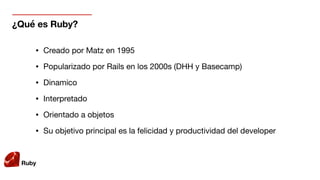Ruby
¿Qué es Ruby?
• Creado por Matz en 1995

• Popularizado por Rails en los 2000s (DHH y Basecamp)

• Dinamico 

• Interpretado

• Orientado a objetos

• Su objetivo principal es la felicidad y productividad del developer
 