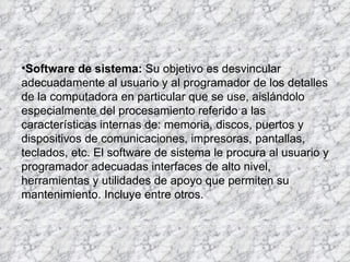 Software de sistema:  Su objetivo es desvincular adecuadamente al usuario y al programador de los detalles de la computadora en particular que se use, aislándolo especialmente del procesamiento referido a las características internas de: memoria, discos, puertos y dispositivos de comunicaciones, impresoras, pantallas, teclados, etc. El software de sistema le procura al usuario y programador adecuadas interfaces de alto nivel, herramientas y utilidades de apoyo que permiten su mantenimiento. Incluye entre otros. 