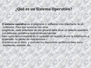 ¿Qué es un Sistema Operativo? El  sistema operativo  es el programa (o software) más importante de un ordenador. Para que funcionen los otros  programas, cada ordenador de uso general debe tener un sistema operativo.  Los sistemas operativos realizan tareas básicas,  tales como reconocimiento de la conexión del teclado, enviar la información a  la pantalla, no perder de vista archivos y  directorios en el disco, y controlar los dispositivos periféricos tales como impresoras, escáner, etc.  . 