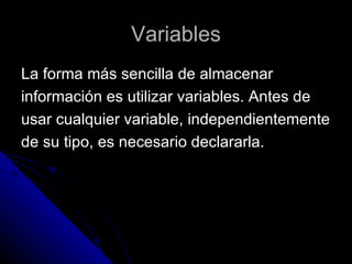 Variables La forma más sencilla de almacenar  información es utilizar variables. Antes de  usar cualquier variable, independientemente  de su tipo, es necesario declararla. 