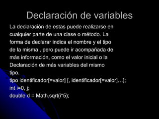 Declaración de variables La declaración de estas puede realizarse en  cualquier parte de una clase o método. La  forma de declarar indica el nombre y el tipo  de la misma , pero puede ir acompañada de  más información, como el valor inicial o la  Declaración de más variables del mismo  tipo. tipo identificador[=valor] [, identificador[=valor]…];  int i=0, j; double d = Math.sqrt(i*5);  