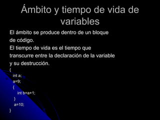 Ámbito y tiempo de vida de variables El ámbito se produce dentro de un bloque  de código. El tiempo de vida es el tiempo que  transcurre entre la declaración de la variable  y su destrucción. { int a; a=9; { int b=a+1; } a=10; } 