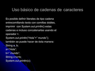 Uso básico de cadenas de   caracteres Es posible definir literales de tipo cadena  entrecomillando texto con comillas dobles ,  imprimir  con System.out.println() estas  cadenas e incluso concatenarlas usando el  operador +. System.out.println(“Hola”+” mundo”); también se puede hacer de ésta manera: String a, b; a=“Hola”; b=“ mundo”; String c=a+b; System.out.println(c); 