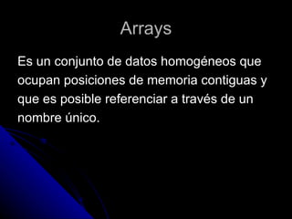 Arrays Es un conjunto de datos homogéneos que  ocupan posiciones de memoria contiguas y  que es posible referenciar a través de un  nombre único. 
