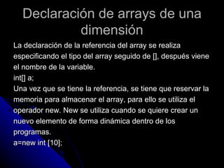 Declaración de arrays de una dimensión La declaración de la referencia del array se realiza  especificando el tipo del array seguido de [], después viene  el nombre de la variable. int[] a; Una vez que se tiene la referencia, se tiene que reservar la  memoria para almacenar el array, para ello se utiliza el  operador new. New se utiliza cuando se quiere crear un  nuevo elemento de forma dinámica dentro de los  programas. a=new int [10]; 