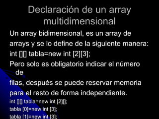 Declaración de un array multidimensional Un array bidimensional, es un array de  arrays y se lo define de la siguiente manera: int [][] tabla=new int [2][3]; Pero solo es obligatorio indicar el número de  filas, después se puede reservar memoria  para el resto de forma independiente. int [][] tabla=new int [2][]; tabla [0]=new int [3]; tabla [1]=new int [3]; 