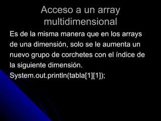Acceso a un array multidimensional Es de la misma manera que en los arrays  de una dimensión, solo se le aumenta un  nuevo grupo de corchetes con el índice de  la siguiente dimensión. System.out.println(tabla[1][1]); 