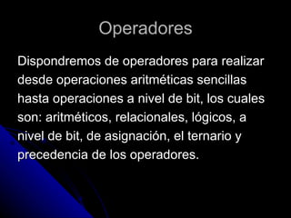 Operadores Dispondremos de operadores para realizar  desde operaciones aritméticas sencillas  hasta operaciones a nivel de bit, los cuales  son: aritméticos, relacionales, lógicos, a  nivel de bit, de asignación, el ternario y  precedencia de los operadores. 