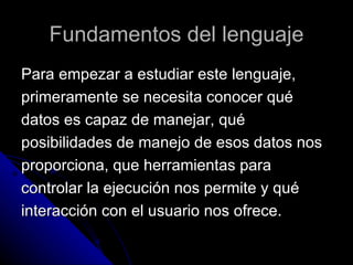 Fundamentos del lenguaje Para empezar a estudiar este lenguaje,  primeramente se necesita conocer qué  datos es capaz de manejar, qué  posibilidades de manejo de esos datos nos  proporciona, que herramientas para  controlar la ejecución nos permite y qué  interacción con el usuario nos ofrece. 