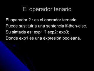 El operador tenario El operador ? : es el operador ternario.  Puede sustituir a una sentencia if-then-else.  Su sintaxis es: exp1 ? exp2: exp3; Donde exp1 es una expresión booleana. 