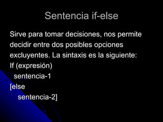 Sentencia if-else Sirve para tomar decisiones, nos permite  decidir entre dos posibles opciones  excluyentes. La sintaxis es la siguiente: If (expresión) sentencia-1 [else sentencia-2] 